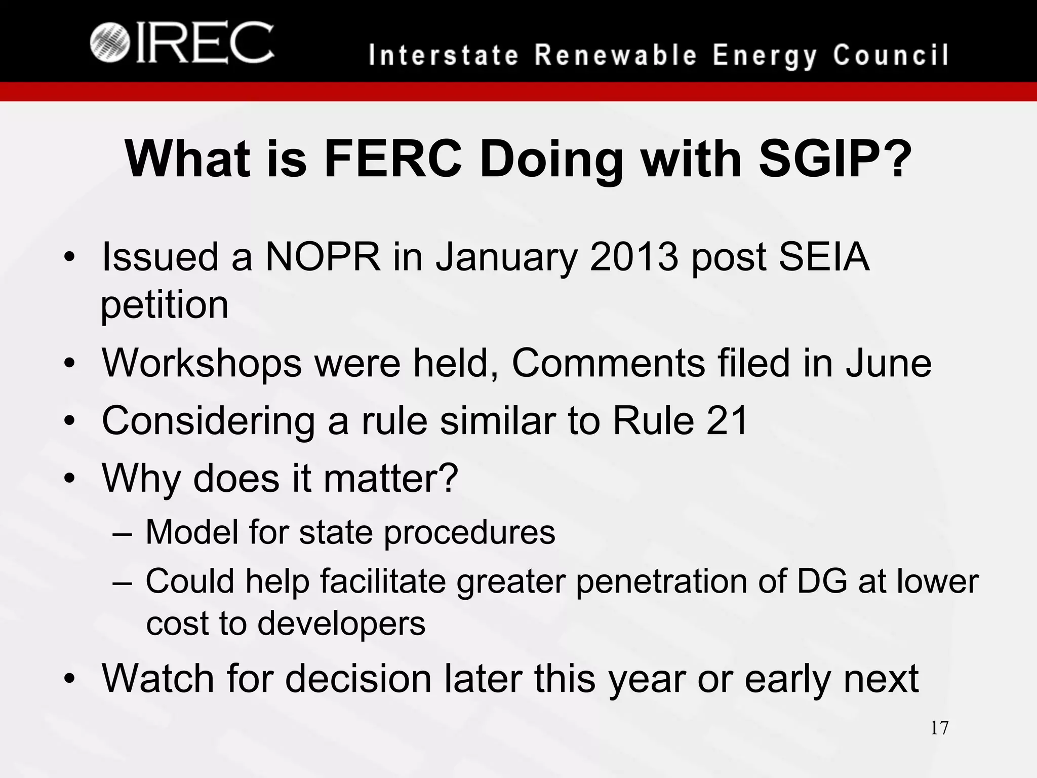 What is FERC Doing with SGIP?
•  Issued a NOPR in January 2013 post SEIA
petition
•  Workshops were held, Comments filed in June
•  Considering a rule similar to Rule 21
•  Why does it matter?
–  Model for state procedures
–  Could help facilitate greater penetration of DG at lower
cost to developers

•  Watch for decision later this year or early next
17

 