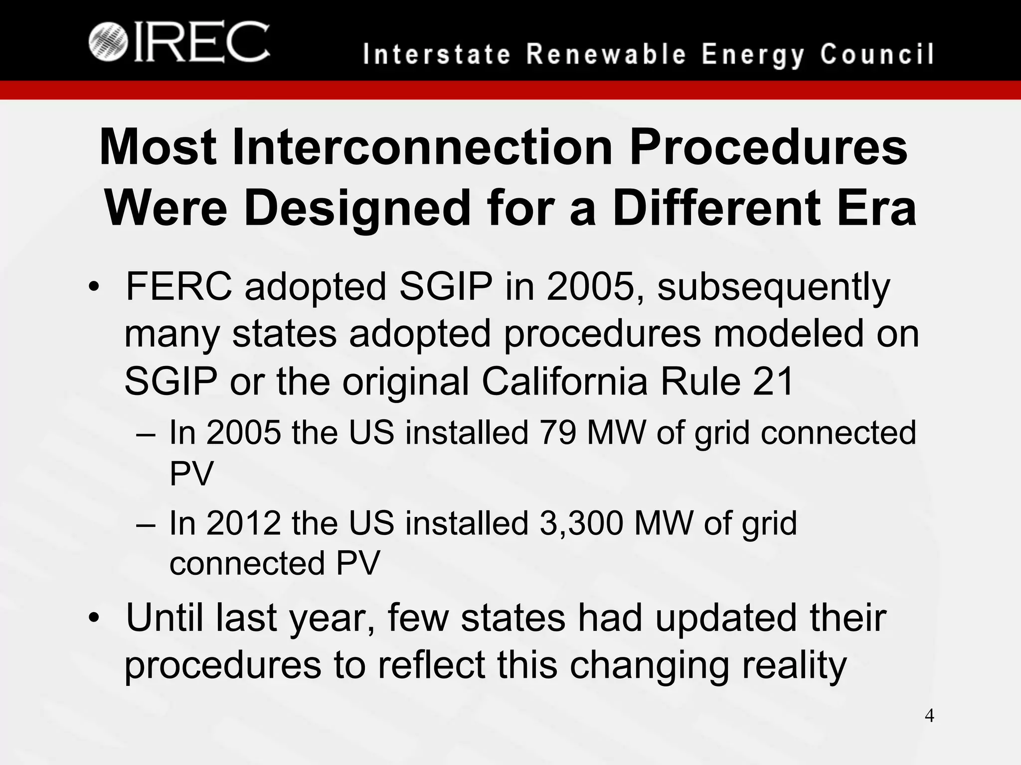 Most Interconnection Procedures
Were Designed for a Different Era
•  FERC adopted SGIP in 2005, subsequently
many states adopted procedures modeled on
SGIP or the original California Rule 21
–  In 2005 the US installed 79 MW of grid connected
PV
–  In 2012 the US installed 3,300 MW of grid
connected PV

•  Until last year, few states had updated their
procedures to reflect this changing reality
4

 