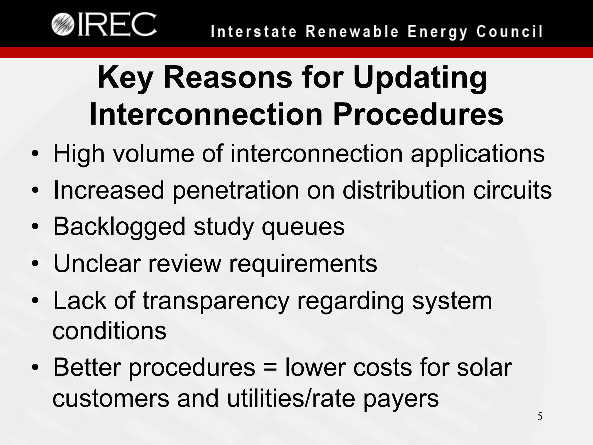 Key Reasons for Updating
Interconnection Procedures
• 
• 
• 
• 
• 

High volume of interconnection applications
Increased penetration on distribution circuits
Backlogged study queues
Unclear review requirements
Lack of transparency regarding system
conditions
•  Better procedures = lower costs for solar
customers and utilities/rate payers
5

 