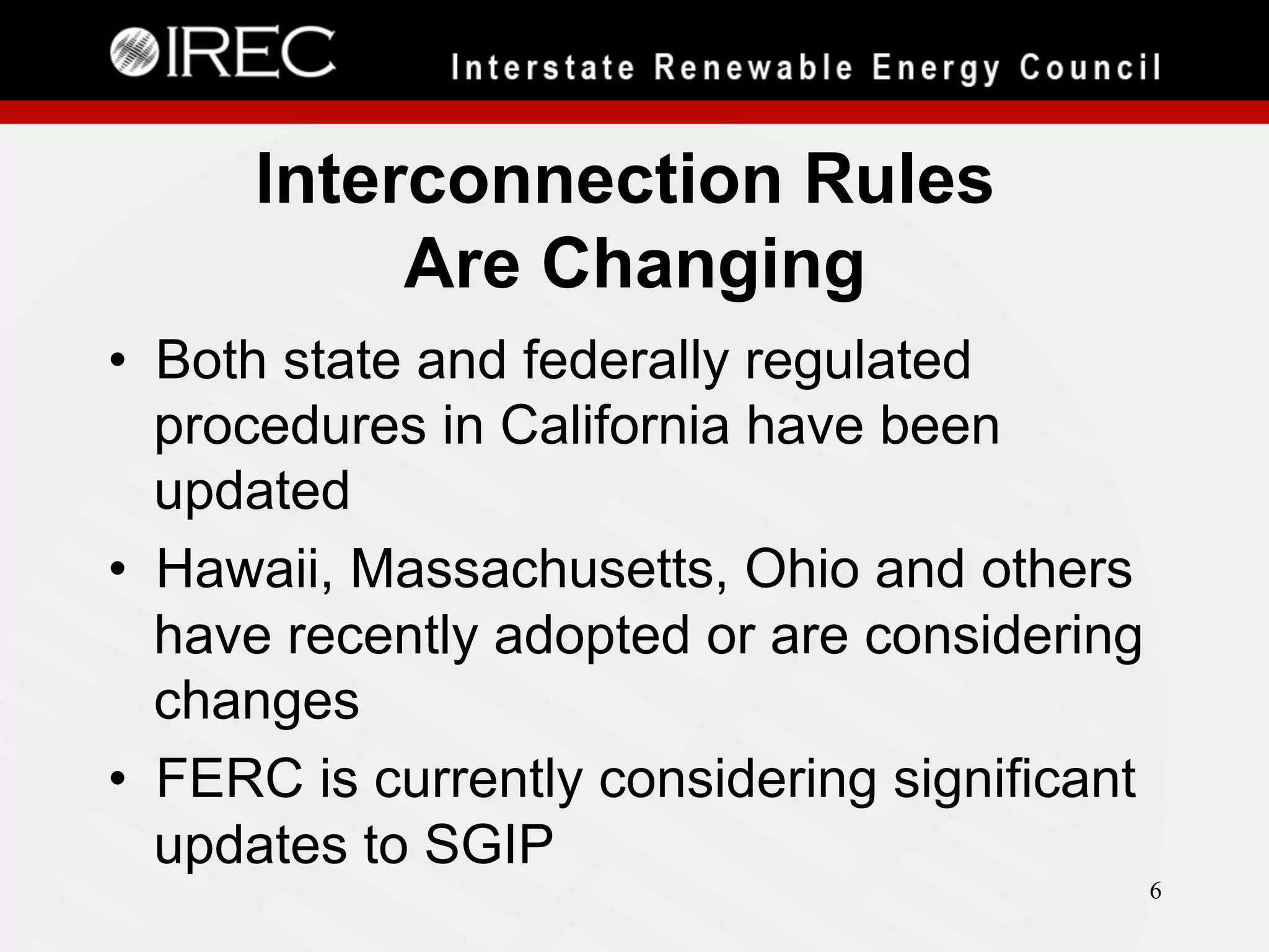 Interconnection Rules
Are Changing
•  Both state and federally regulated
procedures in California have been
updated
•  Hawaii, Massachusetts, Ohio and others
have recently adopted or are considering
changes
•  FERC is currently considering significant
updates to SGIP
6

 
