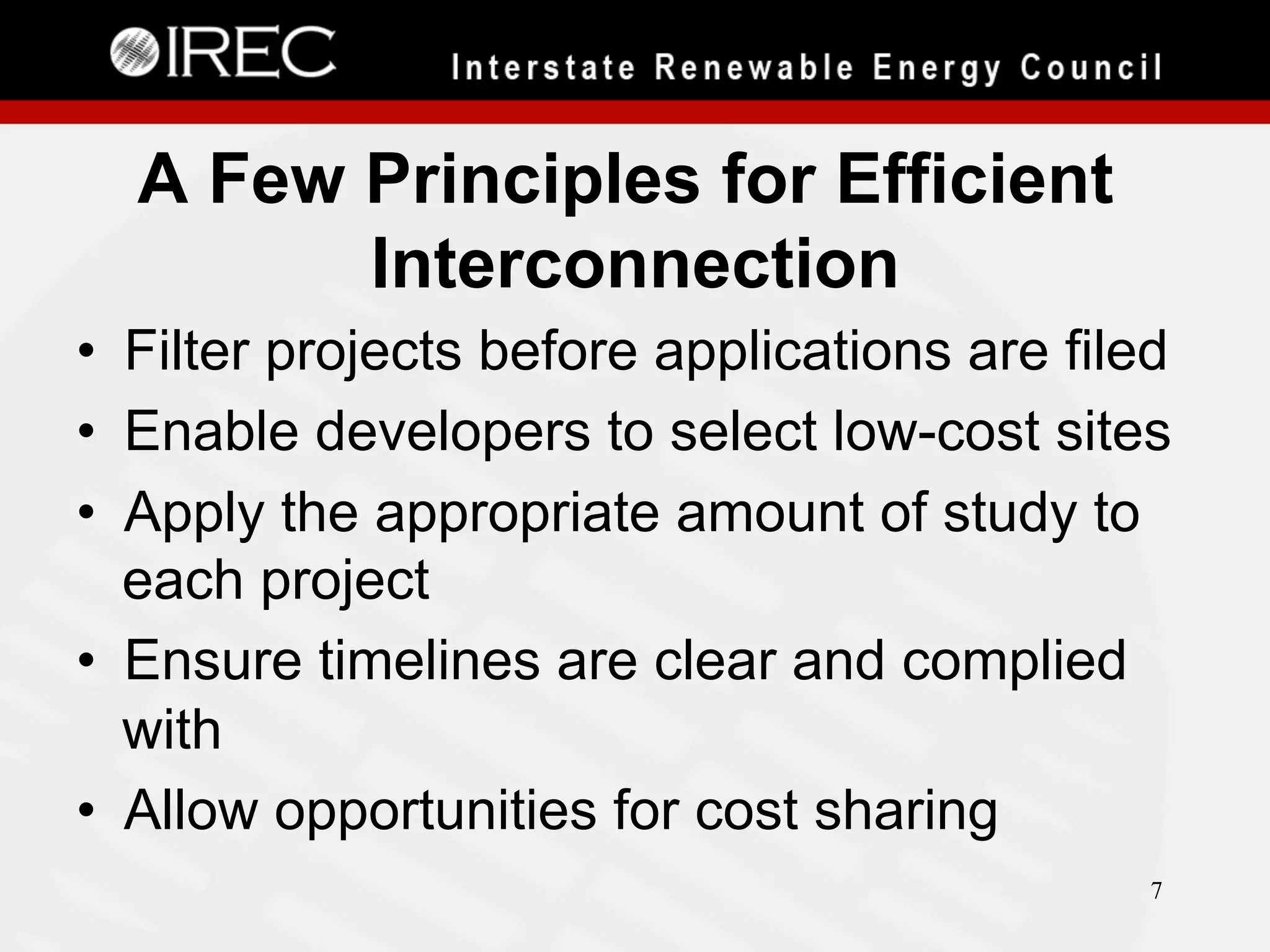 A Few Principles for Efficient
Interconnection
•  Filter projects before applications are filed
•  Enable developers to select low-cost sites
•  Apply the appropriate amount of study to
each project
•  Ensure timelines are clear and complied
with
•  Allow opportunities for cost sharing
7

 