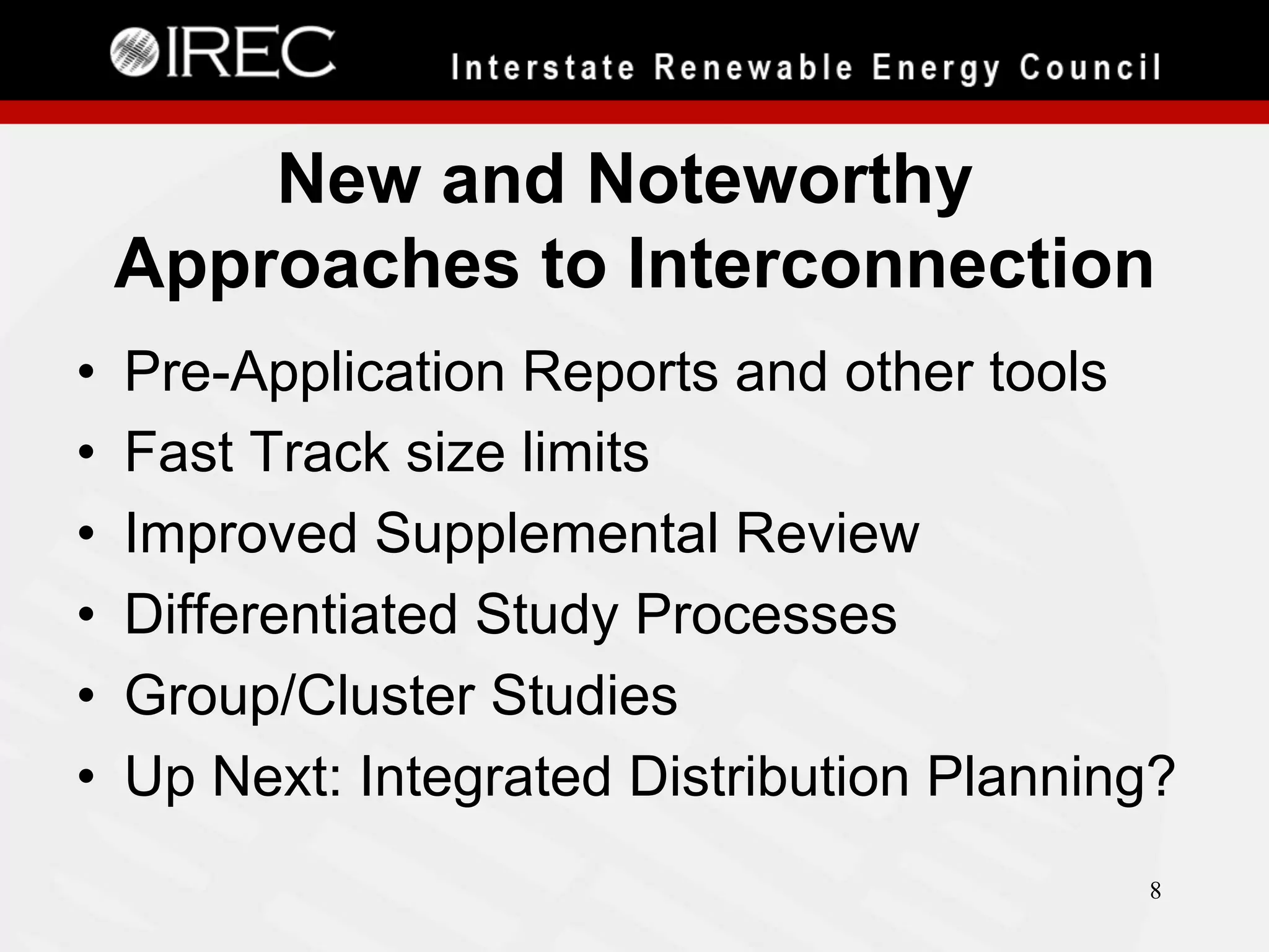 New and Noteworthy
Approaches to Interconnection
• 
• 
• 
• 
• 
• 

Pre-Application Reports and other tools
Fast Track size limits
Improved Supplemental Review
Differentiated Study Processes
Group/Cluster Studies
Up Next: Integrated Distribution Planning?
8

 