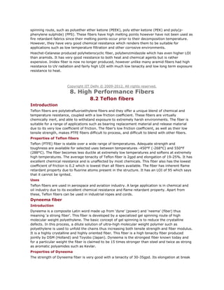 spinning route, such as polyether ether ketone (PEEK), poly ether ketone (PEK) and poly(p-
phenylene sulphide) (PPS). These fibers have high melting points however have not been used as
fire retardant fabrics since their melting points occur prior to their decomposition temperature.
However, they have very good chemical resistance which renders them to be suitable for
applications such as low temperature filtration and other corrosive environments.
Hoechst-Celanese produced polyheterocyclic fiber, polybenzimidazole which has even higher LOI
than aramids. It has very good resistance to both heat and chemical agents but is rather
expensive. Inidex fiber is now no longer produced, however unlike many aramid fibers had high
resistance to UV radiation and fairly high LOI with much low tenacity and low long term exposure
resistance to heat.
Copyright IIT Delhi © 2009-2012. All rights reserved.
8. High Performance Fibers
8.2 Teflon fibers
Introduction
Teflon fibers are polytetrafluoroethylene fibers and they offer a unique blend of chemical and
temperature resistance, coupled with a low friction coefficient. These fibers are virtually
chemically inert, and able to withstand exposure to extremely harsh environments. The fiber is
suitable for a range of applications such as bearing replacement material and release material
due to its very low coefficient of friction. The fiber’s low friction coefficient, as well as their low
tensile strength, makes PTFE fibers difficult to process, and difficult to blend with other fibers.
Properties of Teflon fibers
Teflon (PTFE) fiber is stable over a wide range of temperatures. Adequate strength and
toughness are available for selected uses between temperatures -450°F (-268°C) and 550°F
(288°C). The fiber becomes less ductile at extremely low temperatures and softens at extremely
high temperatures. The average tenacity of Teflon fiber is 2gpd and elongation of 19-25%. It has
excellent chemical resistance and is unaffected by most chemicals. This fiber also has the lowest
coefficient of friction is 0.2 which is lowest than all fibers available. The fiber has inherent flame
retardant property due to fluorine atoms present in the structure. It has an LOI of 95 which says
that it cannot be ignited.
Uses
Teflon fibers are used in aerospace and aviation industry. A large application is in chemical and
oil industry due to its excellent chemical resistance and flame retardant property. Apart from
these, Teflon fibers can be used in industrial ropes and cords.
Dyneema fiber
Introduction
Dyneema is a composite Latin word made up from ‘dyne’ (power) and ‘neema’ (fiber) thus
meaning ‘a strong fiber’. This fiber is developed by a specialized gel spinning route of high
molecular weight polyethylene. The basic concept of gel spinning is to reduce the crystalline
defects. In this process, a dilute solution of ultra-high molecular weight polymer such as
polyethylene is used to unfold the chains thus increasing both tensile strength and fiber modulus.
It is a highly crystalline and highly oriented fiber. This fiber is a high tenacity fiber produced
jointly by DSM (Holland) and Toyobo (Japan). Dyneema is the strongest fiber known today and
for a particular weight the fiber is claimed to be 15 times stronger than steel and twice as strong
as aromatic polyamides such as Kevlar.
Properties of Dyneema
The strength of Dyneema fiber is very good with a tenacity of 30-35gpd. Its elongation at break
 