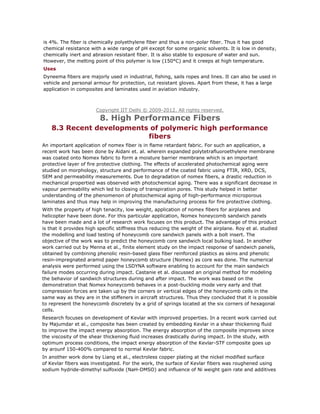 is 4%. The fiber is chemically polyethylene fiber and thus a non-polar fiber. Thus it has good
chemical resistance with a wide range of pH except for some organic solvents. It is low in density,
chemically inert and abrasion resistant fiber. It is also stable to exposure of water and sun.
However, the melting point of this polymer is low (150°C) and it creeps at high temperature.
Uses
Dyneema fibers are majorly used in industrial, fishing, sails ropes and lines. It can also be used in
vehicle and personal armour for protection, cut resistant gloves. Apart from these, it has a large
application in composites and laminates used in aviation industry.
Copyright IIT Delhi © 2009-2012. All rights reserved.
8. High Performance Fibers
8.3 Recent developments of polymeric high performance
fibers
An important application of nomex fiber is in flame retardant fabric. For such an application, a
recent work has been done by Aidani et. al. wherein expanded polytetrafluoroethylene membrane
was coated onto Nomex fabric to form a moisture barrier membrane which is an important
protective layer of fire protective clothing. The effects of accelerated photochemical aging were
studied on morphology, structure and performance of the coated fabric using FTIR, XRD, DCS,
SEM and permeability measurements. Due to degradation of nomex fibers, a drastic reduction in
mechanical propertied was observed with photochemical aging. There was a significant decrease in
vapour permeability which led to closing of transpiration pores. This study helped in better
understanding of the phenomenon of photochemical aging of high-performance microporous
laminates and thus may help in improving the manufacturing process for fire protective clothing.
With the property of high tenacity, low weight, application of nomex fibers for airplanes and
helicopter have been done. For this particular application, Nomex honeycomb sandwich panels
have been made and a lot of research work focuses on this product. The advantage of this product
is that it provides high specific stiffness thus reducing the weight of the airplane. Roy et al. studied
the modelling and load testing of honeycomb core sandwich panels with a bolt insert. The
objective of the work was to predict the honeycomb core sandwich local bulking load. In another
work carried out by Menna et al., finite element study on the impact response of sandwich panels,
obtained by combining phenolic resin-based glass fiber reinforced plastics as skins and phenolic
resin-impregnated aramid paper honeycomb structure (Nomex) as core was done. The numerical
analysis were performed using the LSDYNA software enabling to account for the main sandwich
failure modes occurring during impact. Castanie et al. discussed an original method for modeling
the behavior of sandwich structures during and after impact. The work was based on the
demonstration that Nomex honeycomb behaves in a post-buckling mode very early and that
compression forces are taken up by the corners or vertical edges of the honeycomb cells in the
same way as they are in the stiffeners in aircraft structures. Thus they concluded that it is possible
to represent the honeycomb discretely by a grid of springs located at the six corners of hexagonal
cells.
Research focuses on development of Kevlar with improved properties. In a recent work carried out
by Majumdar et al., composite has been created by embedding Kevlar in a shear thickening fluid
to improve the impact energy absorption. The energy absorption of the composite improves since
the viscosity of the shear thickening fluid increases drastically during impact. In the study, with
optimum process conditions, the impact energy absorption of the Kevlar-STF composite goes up
by arounf 150-400% compared to normal Kevlar fabric.
In another work done by Liang et al., electroless copper plating at the nickel modified surface
of Kevlar fibers was investigated. For the work, the surface of Kevlar fibers was roughened using
sodium hydride-dimethyl sulfoxide (NaH-DMSO) and influence of Ni weight gain rate and additives
 