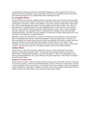 on electroless Cu plating was studied. Favorable Ni weight gain rate of approximate 10% was
obtained. With this modification, the conductivity of the fiber due to deposits was increased and
the breaking strength of Ni-Cu coated Kevlar fibers obtained was 45N.
II. Inorganic Fibers
Inorganic fibers such as glass, asbestos and more recently carbon are well known and have been
extensively used for their unique characteristics. Glass fibers have been used since ancient Syrian
and Egyptian civilizations. However the stiffness or very high modulus of these fibers means that
they can be easily damaged by surface marks and defects and are quite brittle. Thus, they are
best utilised in composites wherein they are embedded inside a matrix and are fully protected.
Common resins used for making composites of glass fibers are epoxy resins, cement, polyester
and other polymers. By using glass fibers in composites their strength can be well used while
protecting the fiber. This fiber has good resistance to heat and very high melting point and so can
be used to make effective insulating materials.
Asbestos is a general name given for a variety of silicates occurring naturally in rocks. Anciently
fibers of asbestos were used as a reinforcing material in clay rich cooking pots in Finland. The
fibers extracted from these silicates have all textile-like properties of fineness, strength, flexibility
and good resistance to heat with high decomposition temperature of around 5500
C. These
materials are now used in reinforcing brittle matrices such as cement, pipes, plastics and as heat
insulators. However, knowing their carcinogenic hazards, their use has slowly declined.
Carbon Fibers
Carbon fiber is a fiber that contains at least 90% carbon in it and is obtained by controlled
pyrolysis of appropriate precursor fiber. The precursor fiber generally used for production of
carbon fibers is polyacrylonitrile fibers. It was first developed in 1963 in the laboratories of the
Royal Aircraft Establishment, UK. Carbon fibers are of great importance in the field of composites
as reinforcement fibers.
Properties of Carbon Fiber
Carbon fibers are black in colour and have a smooth surface and a silky lustre. They are commonly
of round cross-section, sometimes with flattened sides. The fine structure of carbon fiber is similar
to that of graphite which is pure carbon i.e. the carbon atoms are arranged in layers of hexagonal
arrays of the atoms, producing a crystalline structure. Due to close packing of the carbon atoms in
orderly manner, the carbon fiber is very strong and has a high modulus.
 