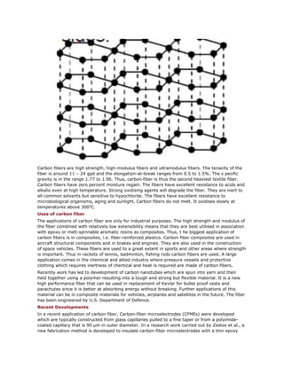 Carbon fibers are high strength, high-modulus fibers and ultramodulus fibers. The tenacity of the
fiber is around 11 – 24 gpd and the elongation-at-break ranges from 0.5 to 1.5%. The s pecific
gravity is in the range 1.77 to 1.96. Thus, carbon fiber is thus the second heaviest textile fiber.
Carbon fibers have zero percent moisture regain. The fibers have excellent resistance to acids and
alkalis even at high temperature. Strong oxidising agents will degrade the fiber. They are inert to
all common solvents but sensitive to hypochlorite. The fibers have excellent resistance to
microbiological organisms, aging and sunlight. Carbon fibers do not melt. It oxidises slowly at
temperatures above 3000
C.
Uses of carbon fiber
The applications of carbon fiber are only for industrial purposes. The high strength and modulus of
the fiber combined with relatively low extensibility means that they are best utilised in association
with epoxy or melt-spinnable aromatic resins as composites. Thus, t he biggest application of
carbon fibers is in composites, i.e. fiber-reinforced plastics. Carbon fiber composites are used in
aircraft structural components and in brakes and engines. They are also used in the construction
of space vehicles. These fibers are used to a great extent in sports and other areas where strength
is important. Thus in rackets of tennis, badminton, fishing rods carbon fibers are used. A large
application comes in the chemical and allied industry where pressure vessels and protective
clothing which requires inertness of chemical and heat is required are made of carbon fibers.
Recently work has led to development of carbon nanotubes which are spun into yarn and then
held together using a polymer resulting into a tough and strong but flexible material. It is a new
high performance fiber that can be used in replacement of Kevlar for bullet proof vests and
parachutes since it is better at absorbing energy without breaking. Further applications of this
material can be in composite materials for vehicles, airplanes and satellites in the future. The fiber
has been engineered by U.S. Department of Defence.
Recent Developments
In a recent application of carbon fiber, Carbon-fiber microelectrodes (CFMEs) were developed
which are typically constructed from glass capillaries pulled to a fine taper or from a polyimide-
coated capillary that is 90 μm in outer diameter. In a research work carried out by Zestos et al., a
new fabrication method is developed to insulate carbon-fiber microelectrodes with a thin epoxy
 