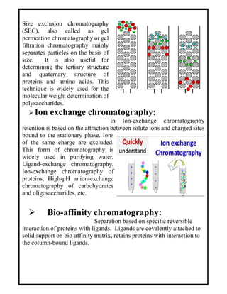 Size exclusion chromatography
(SEC), also called as gel
permeation chromatography or gel
filtration chromatography mainly
separates particles on the basis of
size. It is also useful for
determining the tertiary structure
and quaternary structure of
proteins and amino acids. This
technique is widely used for the
molecular weight determination of
polysaccharides.
 Ion exchange chromatography:
In Ion-exchange chromatography
retention is based on the attraction between solute ions and charged sites
bound to the stationary phase. Ions
of the same charge are excluded.
This form of chromatography is
widely used in purifying water,
Ligand-exchange chromatography,
Ion-exchange chromatography of
proteins, High-pH anion-exchange
chromatography of carbohydrates
and oligosaccharides, etc.
 Bio-affinity chromatography:
Separation based on specific reversible
interaction of proteins with ligands. Ligands are covalently attached to
solid support on bio-affinity matrix, retains proteins with interaction to
the column-bound ligands.
 