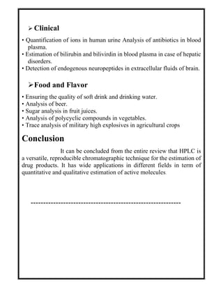  Clinical
• Quantification of ions in human urine Analysis of antibiotics in blood
plasma.
• Estimation of bilirubin and bilivirdin in blood plasma in case of hepatic
disorders.
• Detection of endogenous neuropeptides in extracellular fluids of brain.
Food and Flavor
• Ensuring the quality of soft drink and drinking water.
• Analysis of beer.
• Sugar analysis in fruit juices.
• Analysis of polycyclic compounds in vegetables.
• Trace analysis of military high explosives in agricultural crops
Conclusion
It can be concluded from the entire review that HPLC is
a versatile, reproducible chromatographic technique for the estimation of
drug products. It has wide applications in different fields in term of
quantitative and qualitative estimation of active molecules.
------------------------------------------------------------
 