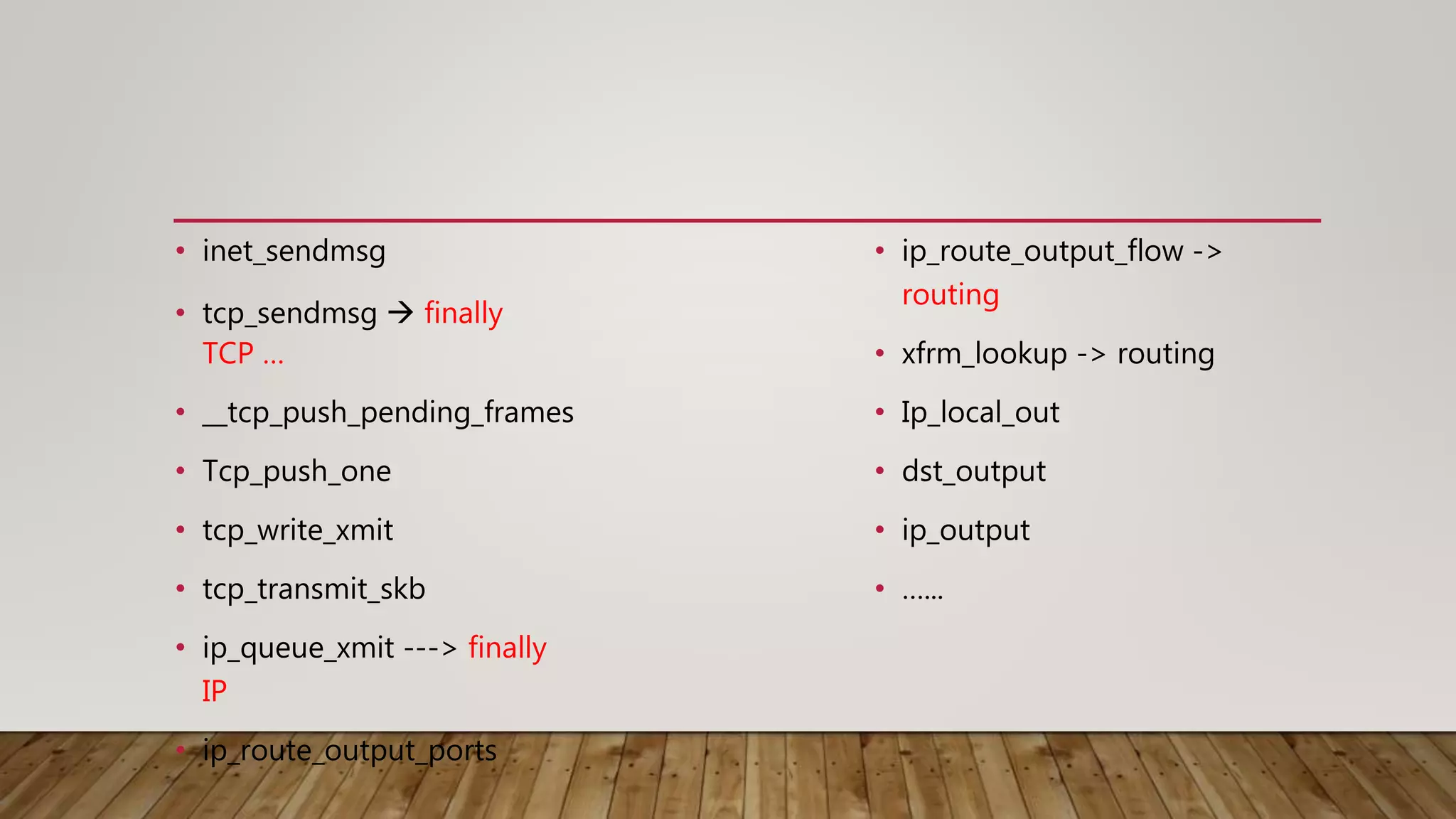 • inet_sendmsg
• tcp_sendmsg  finally
TCP …
• __tcp_push_pending_frames
• Tcp_push_one
• tcp_write_xmit
• tcp_transmit_skb
• ip_queue_xmit ---> finally
IP
• ip_route_output_ports
• ip_route_output_flow ->
routing
• xfrm_lookup -> routing
• Ip_local_out
• dst_output
• ip_output
• …...
 