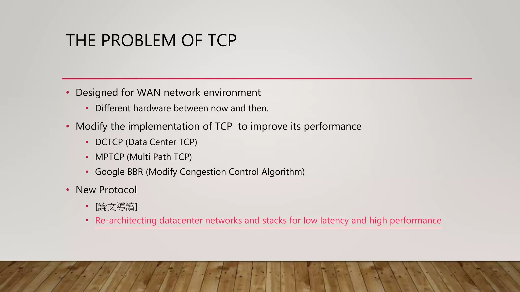 THE PROBLEM OF TCP
• Designed for WAN network environment
• Different hardware between now and then.
• Modify the implementation of TCP to improve its performance
• DCTCP (Data Center TCP)
• MPTCP (Multi Path TCP)
• Google BBR (Modify Congestion Control Algorithm)
• New Protocol
• [論文導讀]
• Re-architecting datacenter networks and stacks for low latency and high performance
 