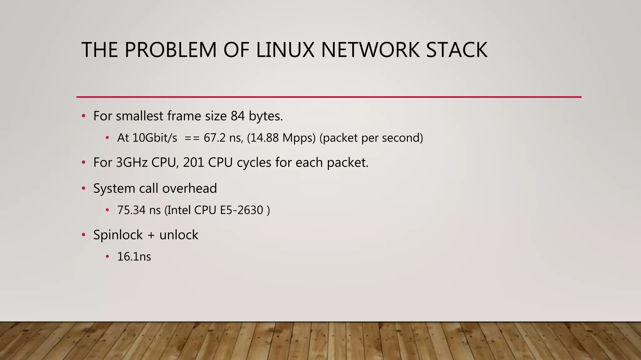 THE PROBLEM OF LINUX NETWORK STACK
• For smallest frame size 84 bytes.
• At 10Gbit/s == 67.2 ns, (14.88 Mpps) (packet per second)
• For 3GHz CPU, 201 CPU cycles for each packet.
• System call overhead
• 75.34 ns (Intel CPU E5-2630 )
• Spinlock + unlock
• 16.1ns
 