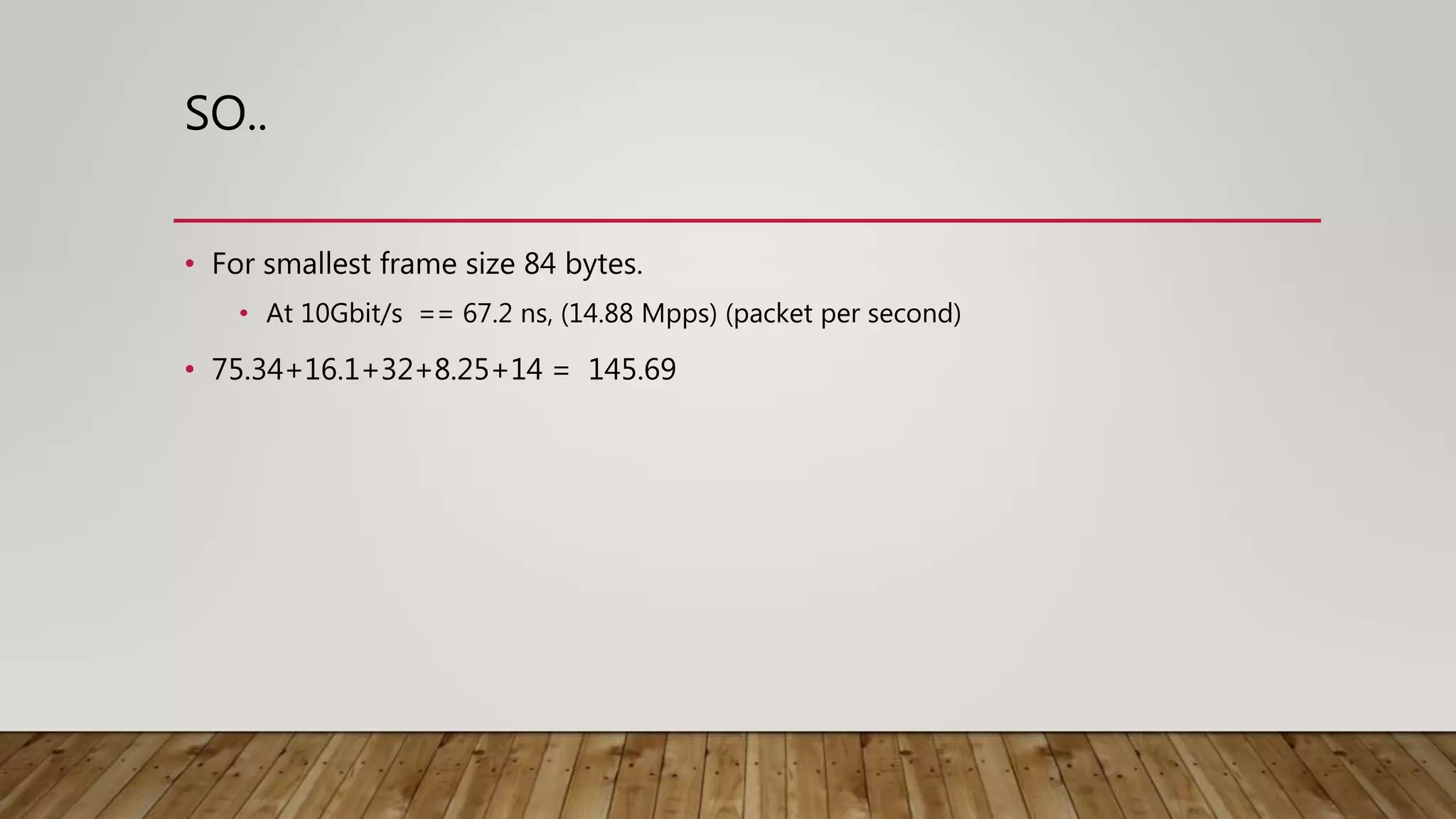 SO..
• For smallest frame size 84 bytes.
• At 10Gbit/s == 67.2 ns, (14.88 Mpps) (packet per second)
• 75.34+16.1+32+8.25+14 = 145.69
 