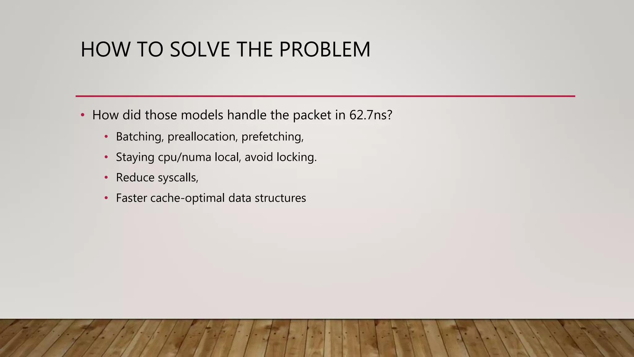 HOW TO SOLVE THE PROBLEM
• How did those models handle the packet in 62.7ns?
• Batching, preallocation, prefetching,
• Staying cpu/numa local, avoid locking.
• Reduce syscalls,
• Faster cache-optimal data structures
 
