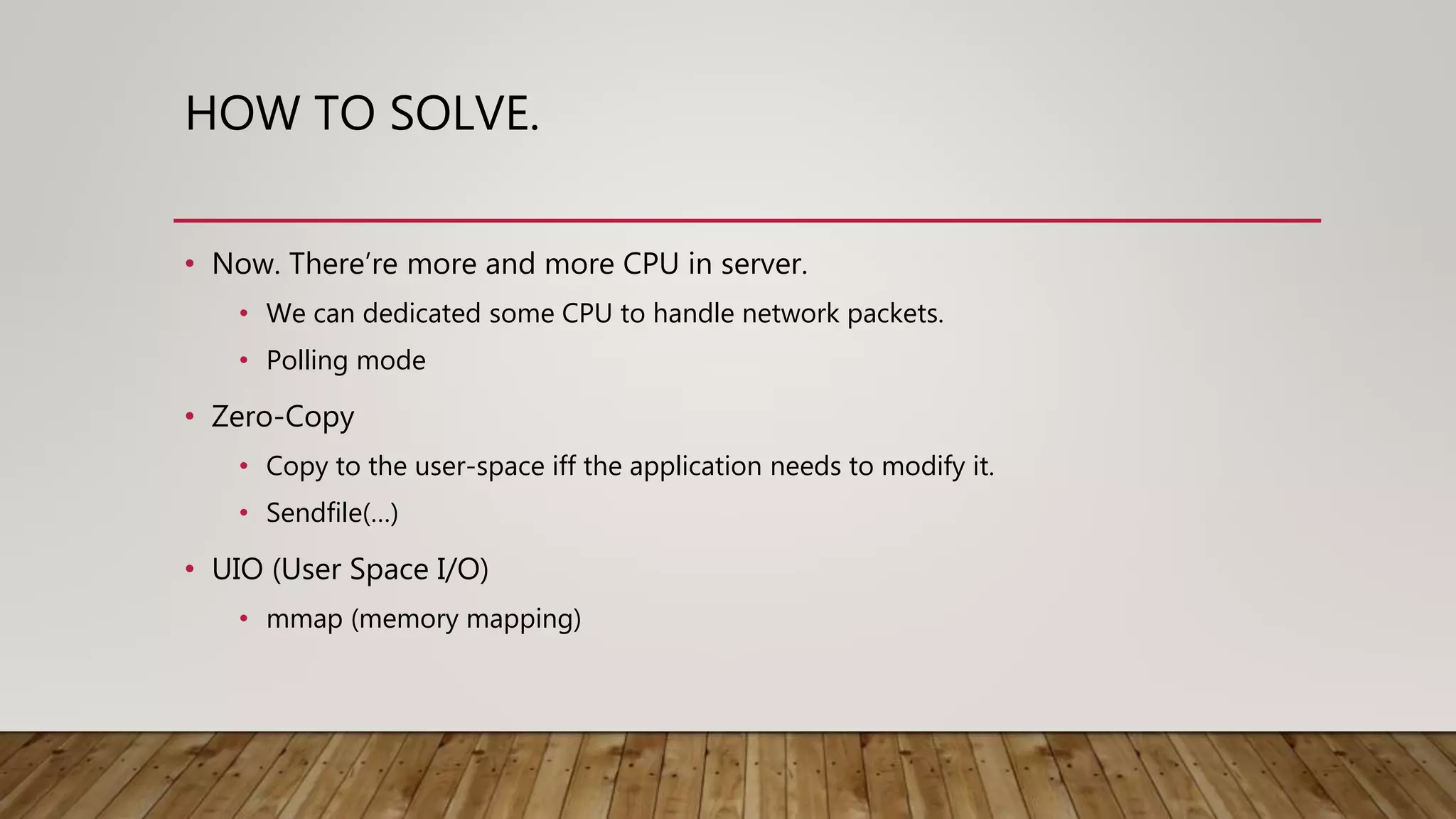 HOW TO SOLVE.
• Now. There’re more and more CPU in server.
• We can dedicated some CPU to handle network packets.
• Polling mode
• Zero-Copy
• Copy to the user-space iff the application needs to modify it.
• Sendfile(…)
• UIO (User Space I/O)
• mmap (memory mapping)
 