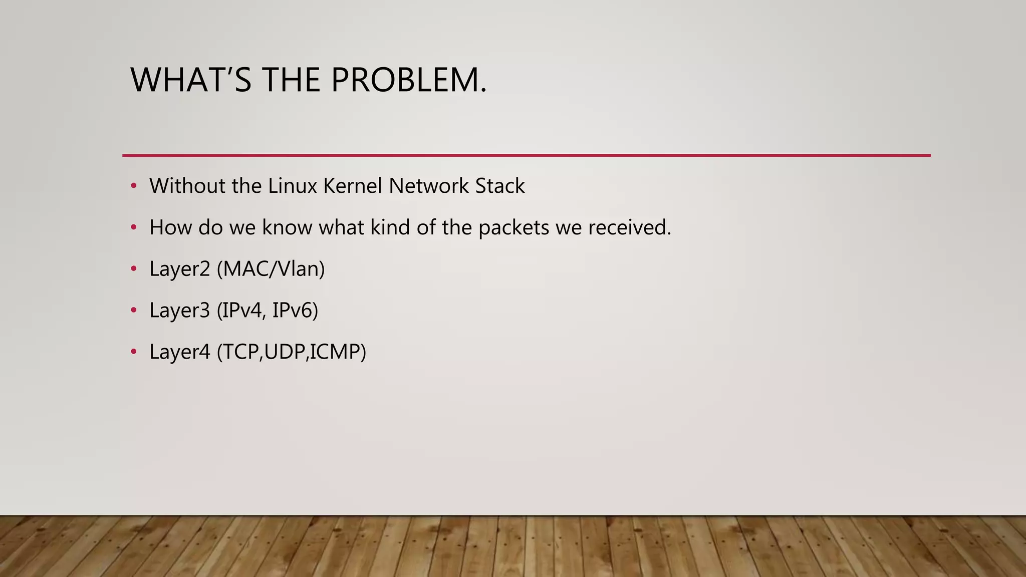 WHAT’S THE PROBLEM.
• Without the Linux Kernel Network Stack
• How do we know what kind of the packets we received.
• Layer2 (MAC/Vlan)
• Layer3 (IPv4, IPv6)
• Layer4 (TCP,UDP,ICMP)
 