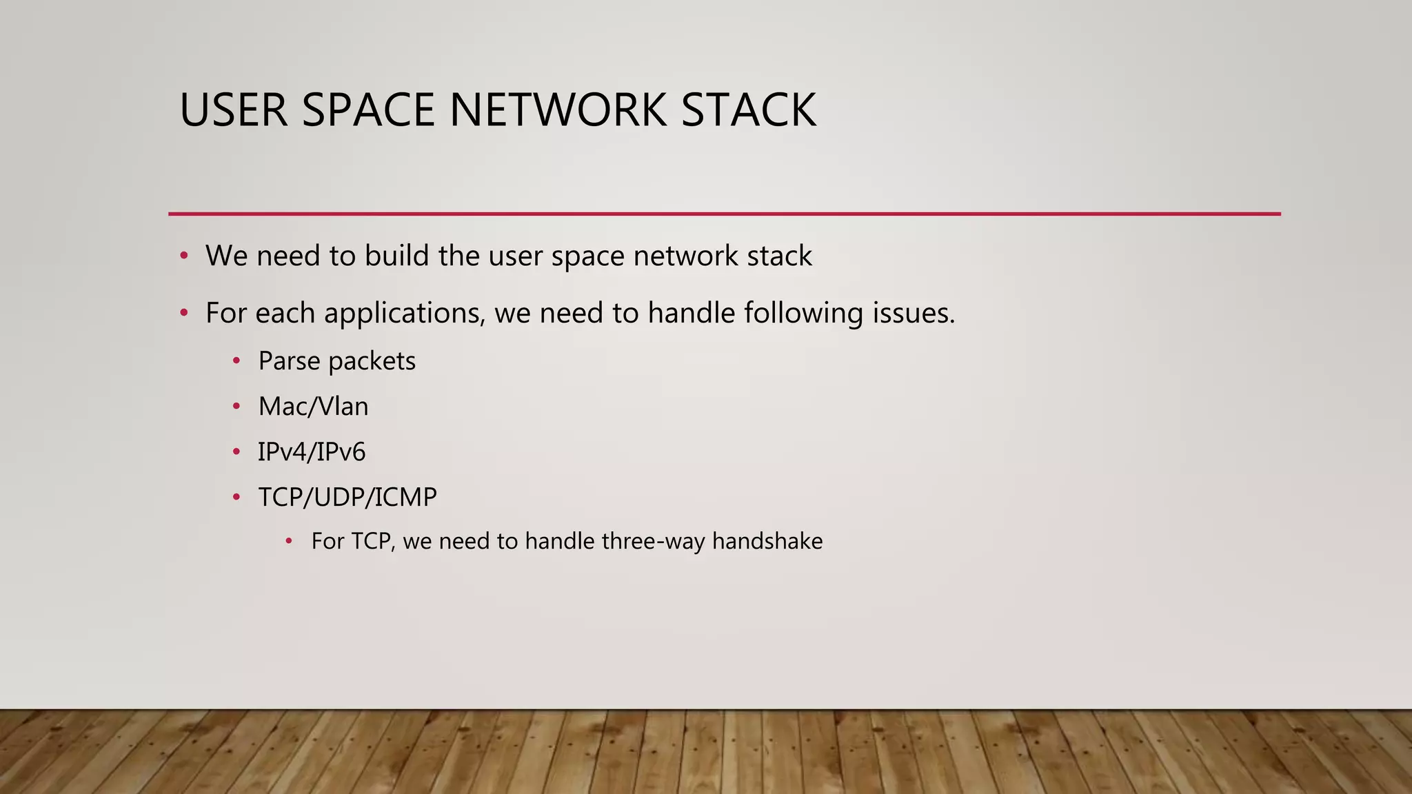 USER SPACE NETWORK STACK
• We need to build the user space network stack
• For each applications, we need to handle following issues.
• Parse packets
• Mac/Vlan
• IPv4/IPv6
• TCP/UDP/ICMP
• For TCP, we need to handle three-way handshake
 