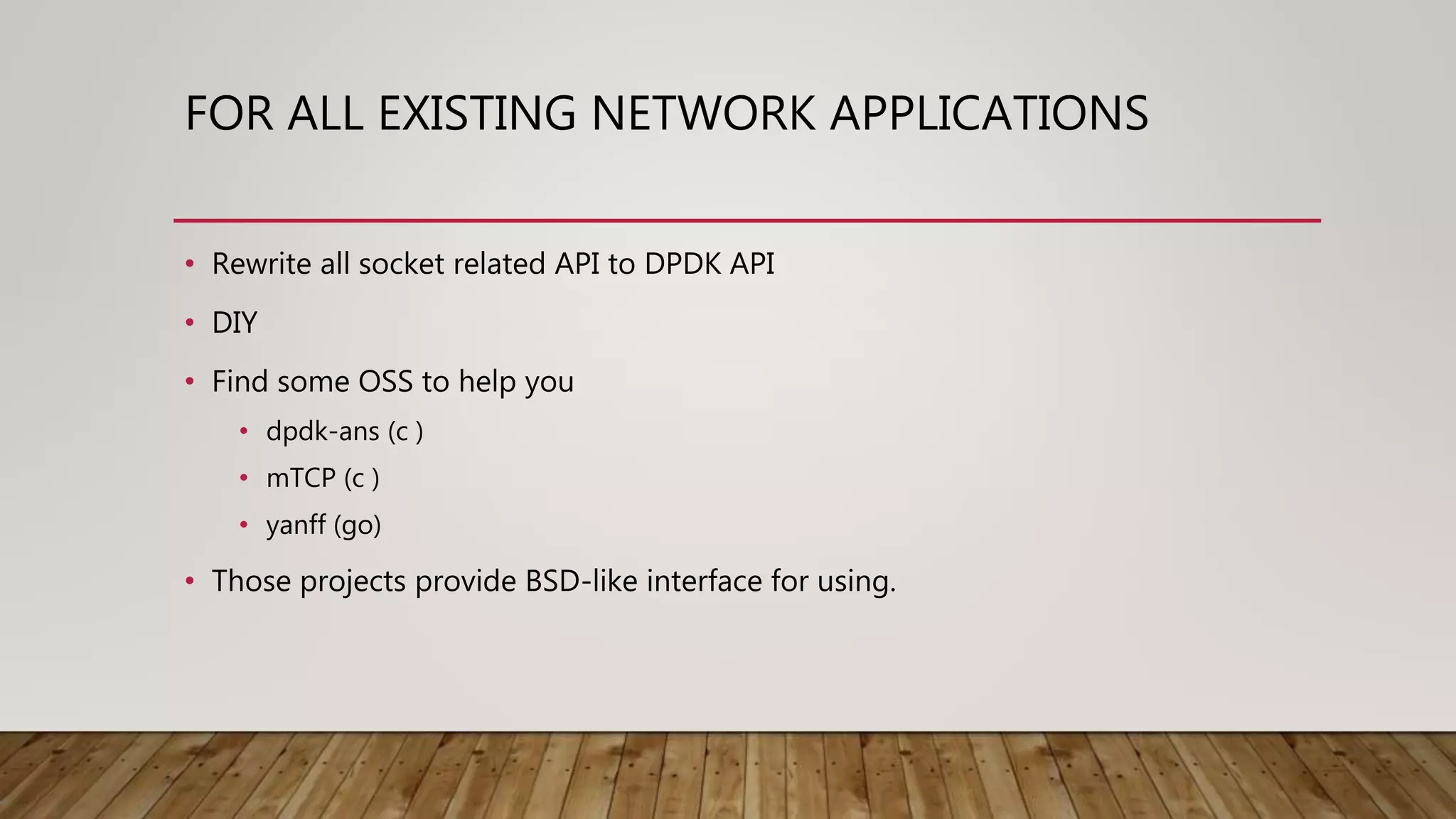FOR ALL EXISTING NETWORK APPLICATIONS
• Rewrite all socket related API to DPDK API
• DIY
• Find some OSS to help you
• dpdk-ans (c )
• mTCP (c )
• yanff (go)
• Those projects provide BSD-like interface for using.
 