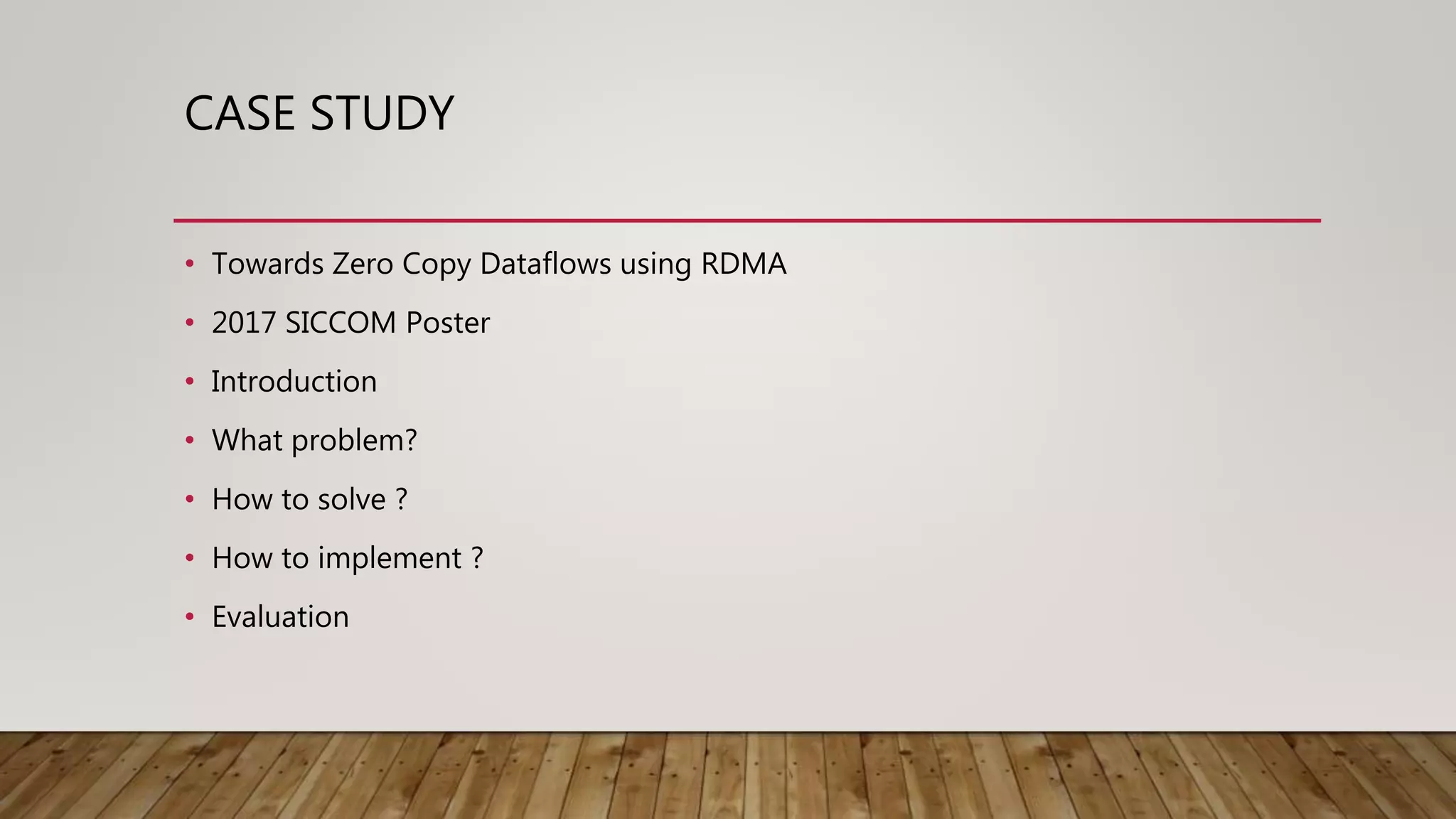 CASE STUDY
• Towards Zero Copy Dataflows using RDMA
• 2017 SICCOM Poster
• Introduction
• What problem?
• How to solve ?
• How to implement ?
• Evaluation
 