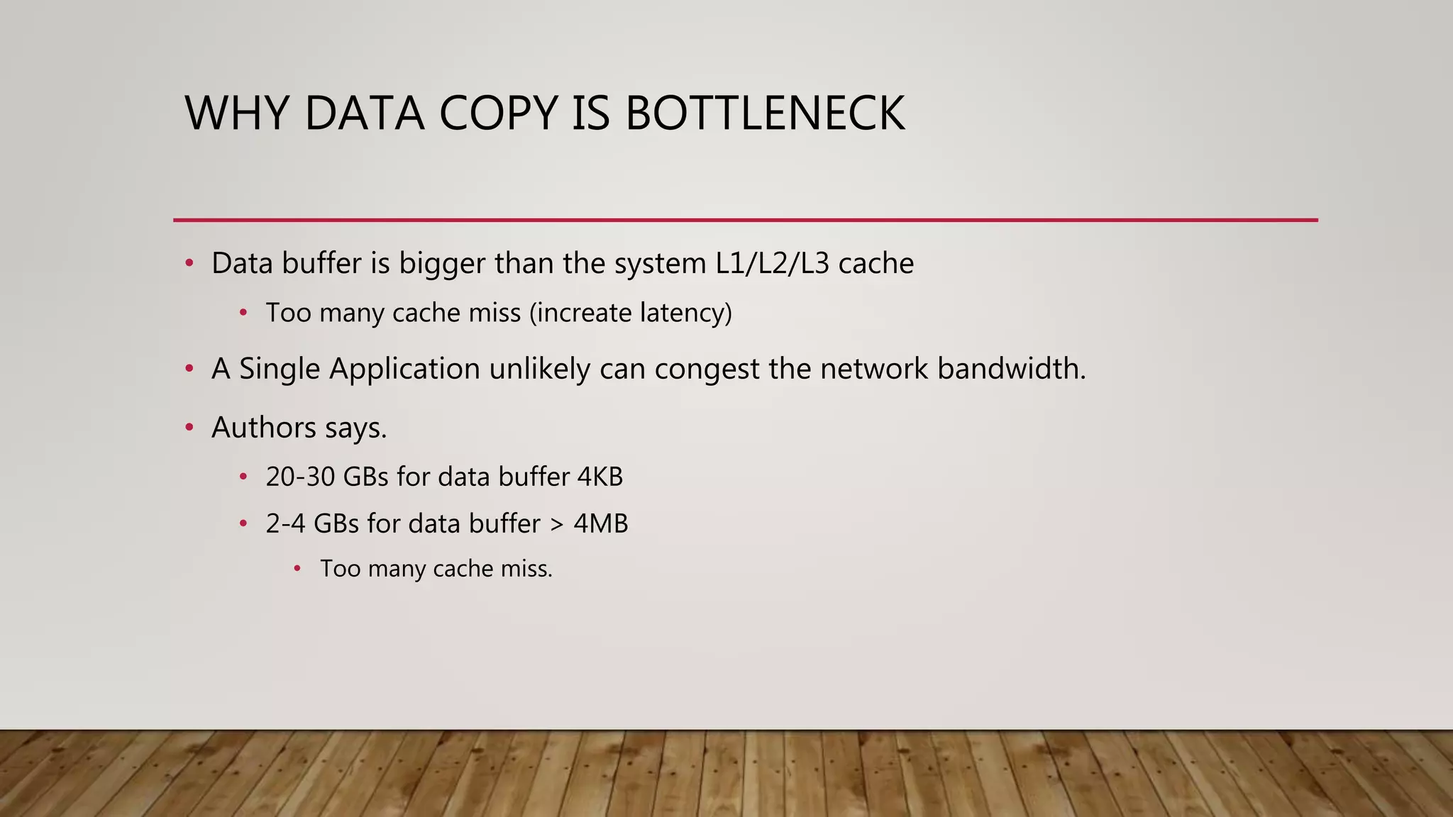 WHY DATA COPY IS BOTTLENECK
• Data buffer is bigger than the system L1/L2/L3 cache
• Too many cache miss (increate latency)
• A Single Application unlikely can congest the network bandwidth.
• Authors says.
• 20-30 GBs for data buffer 4KB
• 2-4 GBs for data buffer > 4MB
• Too many cache miss.
 