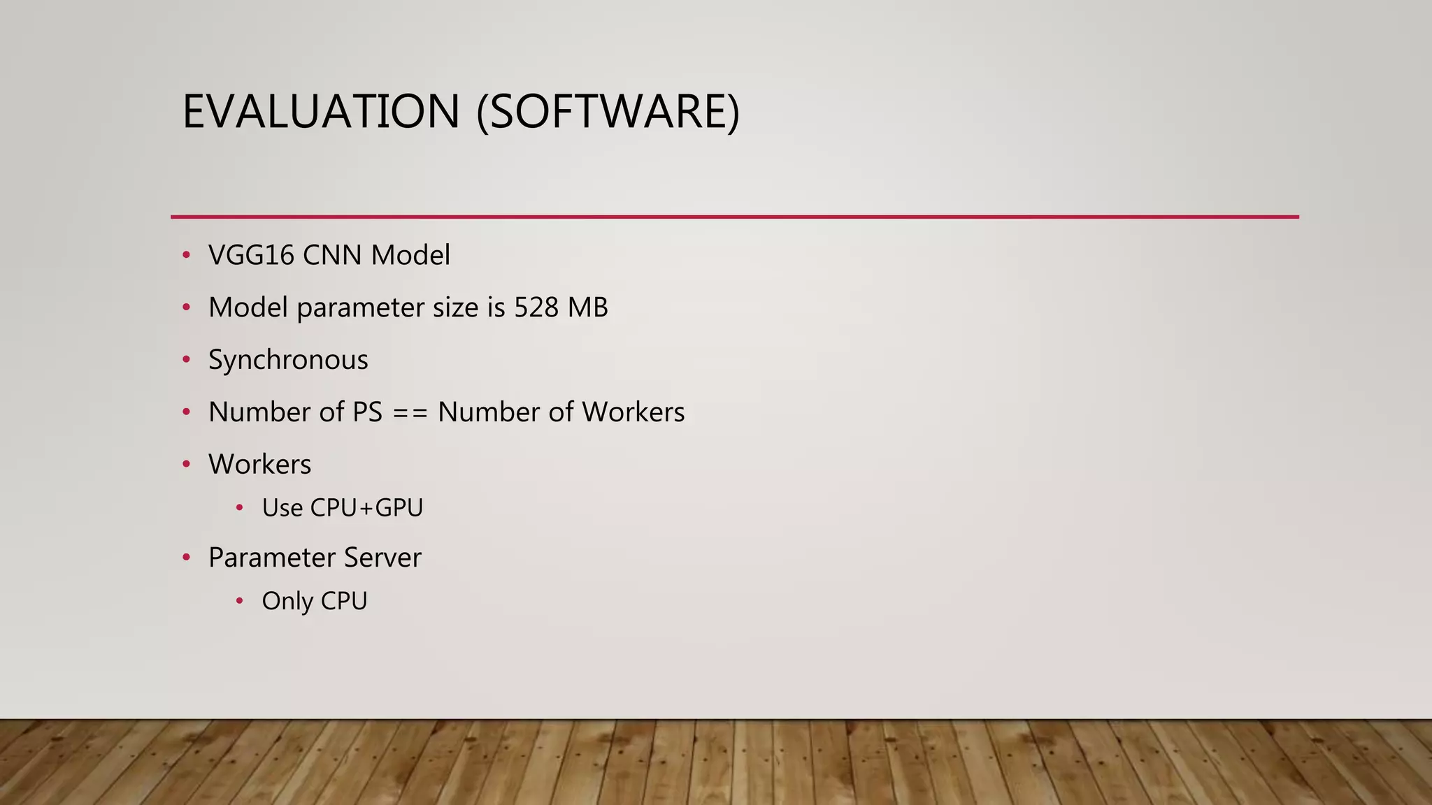 EVALUATION (SOFTWARE)
• VGG16 CNN Model
• Model parameter size is 528 MB
• Synchronous
• Number of PS == Number of Workers
• Workers
• Use CPU+GPU
• Parameter Server
• Only CPU
 