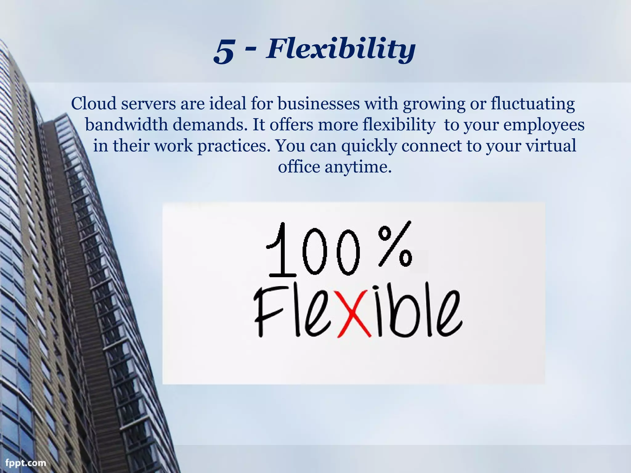 5 - Flexibility
Cloud servers are ideal for businesses with growing or fluctuating
bandwidth demands. It offers more flexibility to your employees
in their work practices. You can quickly connect to your virtual
office anytime.
 