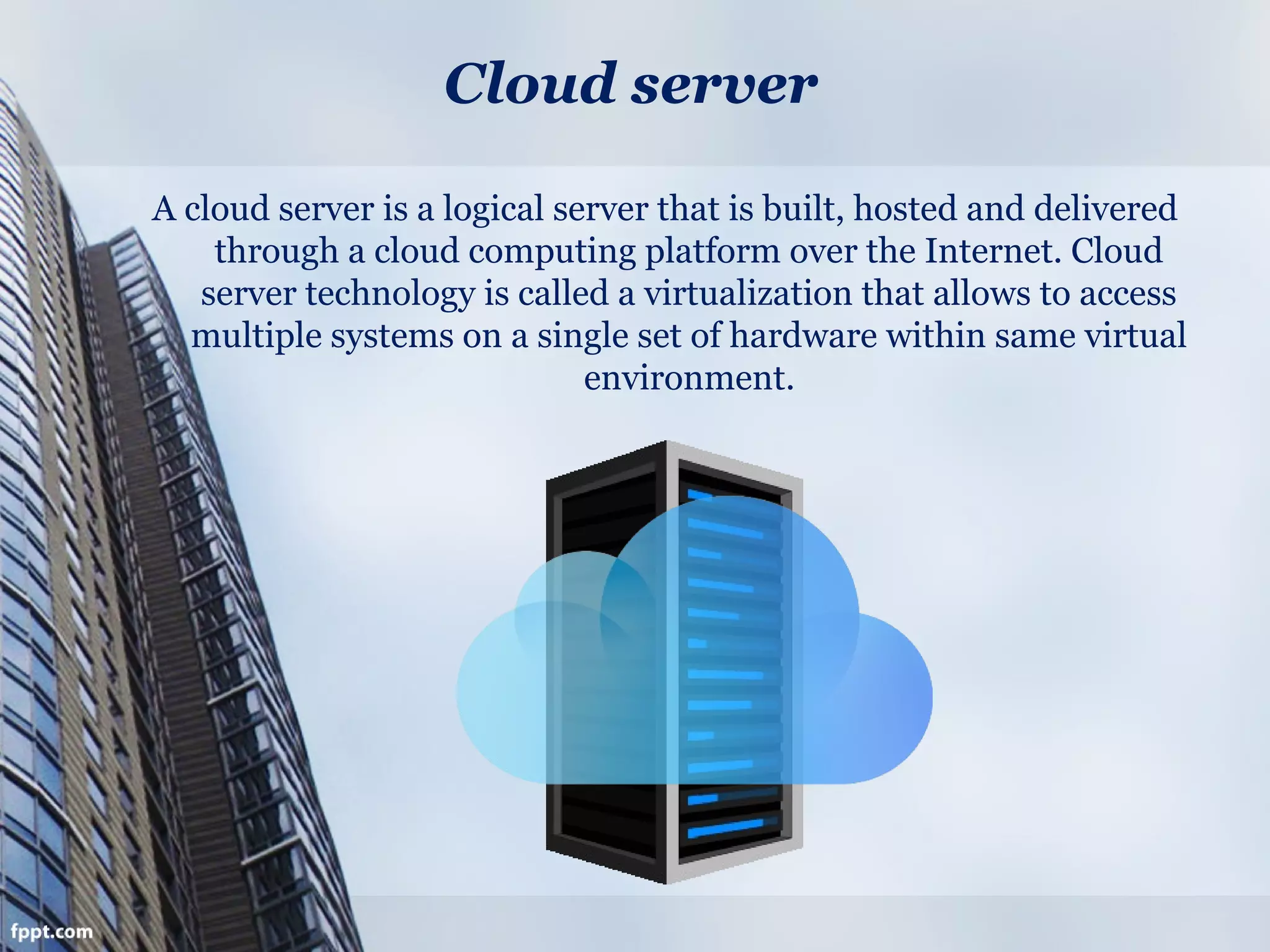 Cloud server
A cloud server is a logical server that is built, hosted and delivered
through a cloud computing platform over the Internet. Cloud
server technology is called a virtualization that allows to access
multiple systems on a single set of hardware within same virtual
environment.
 