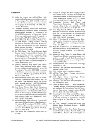 USENIX Association 	 11th USENIX Symposium on Networked Systems Design and Implementation  457
References
[1] Minlan Yu, Lavanya Jose, and Rui Miao. Soft-
ware deﬁned trafﬁc measurement with opensketch.
In Proceedings of the 10th USENIX conference
on Networked Systems Design and Implementation,
nsdi’13, pages 29–42, Berkeley, CA, USA, 2013.
USENIX Association.
[2] Christopher Monsanto, Joshua Reich, Nate Foster,
Jennifer Rexford, and David Walker. Composing
software-deﬁned networks. In Proceedings of the
10th USENIX conference on Networked Systems
Design and Implementation, nsdi’13, pages 1–14,
Berkeley, CA, USA, 2013. USENIX Association.
[3] Ahmed Khurshid, Wenxuan Zhou, Matthew Cae-
sar, and P. Brighten Godfrey. Veriﬂow: verifying
network-wide invariants in real time. In Proceed-
ings of the ﬁrst workshop on Hot topics in software
deﬁned networks, HotSDN ’12, pages 49–54, New
York, NY, USA, 2012. ACM.
[4] Ben Pfaff, Justin Pettit, Teemu Koponen, Keith
Amidon, Martin Casado, and Scott Shenker. Ex-
tending networking into the virtualization layer.
In 8th ACM Workshop on Hot Topics inNetworks
(HotNets-VIII).New YorkCity,NY(October 2009).
[5] Intel Corporation. Intel data plane development kit:
Getting started guide. 2013.
[6] James W. Anderson, Ryan Braud, Rishi Kapoor,
George Porter, and Amin Vahdat. xomb: extensi-
ble open middleboxes with commodity servers. In
Proceedings of the eighth ACM/IEEE symposium
on Architectures for networking and communica-
tions systems, ANCS ’12, pages 49–60, New York,
NY, USA, 2012. ACM.
[7] Adam Greenhalgh, Felipe Huici, Mickael Hoerdt,
Panagiotis Papadimitriou, Mark Handley, and Lau-
rent Mathy. Flow processing and the rise of com-
modity network hardware. SIGCOMM Comput.
Commun. Rev., 39(2):20–26, March 2009.
[8] Vyas Sekar, Norbert Egi, Sylvia Ratnasamy,
Michael K. Reiter, and Guangyu Shi. Design and
implementation of a consolidated middlebox archi-
tecture. In Proceedings of the 9th USENIX confer-
ence on Networked Systems Design and Implemen-
tation, NSDI’12, pages 24–24, Berkeley, CA, USA,
2012. USENIX Association.
[9] Raffaele Bolla and Roberto Bruschi. Pc-based soft-
ware routers: high performance and application ser-
vice support. In Proceedings of the ACM workshop
on Programmable routers for extensible services of
tomorrow, PRESTO ’08, pages 27–32, New York,
NY, USA, 2008. ACM.
[10] Eddie Kohler. The click modular router. PhD The-
sis, 2000.
[11] Joongi Kim, Seonggu Huh, Keon Jang, KyoungSoo
Park, and Sue Moon. The power of batching in the
click modular router. In Proceedings of the Asia-
Paciﬁc Workshop on Systems, APSYS ’12, pages
14:1–14:6, New York, NY, USA, 2012. ACM.
[12] Constantinos Dovrolis, Brad Thayer, and
Parameswaran Ramanathan. Hip: Hybrid
interrupt-polling for the network interface. ACM
Operating Systems Reviews, 35:50–60, 2001.
[13] Jisoo Yang, Dave B. Minturn, and Frank Hady.
When poll is better than interrupt. In Proceedings
of the 10th USENIX conference on File and Storage
Technologies, FAST’12, pages 3–3, Berkeley, CA,
USA, 2012. USENIX Association.
[14] Jeffrey C. Mogul and K. K. Ramakrishnan. Elim-
inating receive livelock in an interrupt-driven ker-
nel. ACM Transactions on Computer Systems,
15:217–252, 1997.
[15] Wenji Wu, Matt Crawford, and Mark Bowden. The
performance analysis of linux networking - packet
receiving. Comput. Commun., 30(5):1044–1057,
March 2007.
[16] Younggyun Koh, Calton Pu, Sapan Bhatia, and
Charles Consel. Efﬁcient packet processing in user-
level os: A study of uml. In in Proceedings of
the 31th IEEE Conference on Local Computer Net-
works (LCN06), 2006.
[17] Intel Corporation. Intel virtualization technology
for directed i/o. 2007.
[18] Intel Corp. Intel data plane development kit: Pro-
grammer’s guide. 2013.
[19] Open vSwitch. http://www.openvswitch.org.
[20] VMWare White Paper. Vmware vnetwork dis-
tributed switch. 2013.
[21] Intel Open Source Technology Center.
https://01.org/packet-processing.
[22] Intel Corp. Intel data plane development kit: Get-
ting started guide. 2013.
[23] Francis M. David, Jeffrey C. Carlyle, and Roy H.
Campbell. Context switch overheads for linux on
arm platforms. In Proceedings of the 2007 work-
shop on Experimental computer science, ExpCS
’07, New York, NY, USA, 2007. ACM.
[24] Chuanpeng Li, Chen Ding, and Kai Shen. Quan-
tifying the cost of context switch. In Proceedings
of the 2007 workshop on Experimental computer
science, ExpCS ’07, New York, NY, USA, 2007.
ACM.
[25] Jeff Dean. Designs, Lessons and Advice from
Building Large Distributed Systems. LADIS
Keynote, 2009.
[26] Srihari Makineni, Ravi Iyer, Partha Sarangam,
Donald Newell, Li Zhao, Ramesh Illikkal, and
Jaideep Moses. Receive side coalescing for ac-
 