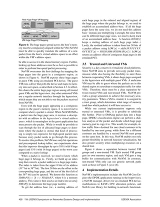 450  11th USENIX Symposium on Networked Systems Design and Implementation 	 USENIX Association
HP#3 HP#4 HP#1 HP#2
HP#1 HP#2 HP#3 HP#4
Host Huge Page VA Mapping
VM Huge Page PCI Mapping
Packet
PacketOffset
Figure 6: The huge pages spread across the host’s mem-
ory must be contiguously aligned within the VM. NetVM
must be able to quickly translate the address of a new
packet from the host’s virtual address space to an offset
within the VM’s address space.
be able to access it in the shared memory region. Further,
looking up these addresses must be as fast as possible in
order to perform line-speed packet processing.
NetVM overcomes the ﬁrst challenge by mapping the
huge pages into the guest in a contiguous region, as
shown in Figure 6. NetVM exposes these huge pages
to guest VMs using an emulated PCI device. The guest
VM runs a driver that polls the device and maps its mem-
ory into user space, as described in Section 4.3. In effect,
this shares the entire huge page region among all trusted
guest VMs and the hypervisor. Any other untrusted VMs
use a regular network interface through the hypervisor,
which means they are not able to see the packets received
from NetVM.
Even with the huge pages appearing as a contiguous
region in the guest’s memory space, it is non-trivial to
compute where a packet is stored. When NetVM DMAs
a packet into the huge page area, it receives a descrip-
tor with an address in the hypservisor’s virtual address
space, which is meaningless to the guest application that
must process the packet. While it would be possible to
scan through the list of allocated huge pages to deter-
mine where the packet is stored, that kind of process-
ing is simply too expensive for high-speed packet rates
because every packet needs to go through this process.
To resolve this problem, NetVM uses only bit operations
and precomputed lookup tables; our experiments show
that this improves throughput by up to 10% (with 8 huge
pages) and 15% (with 16 huge pages) in the worst case
compared to a naive lookup.
When a packet is received, we need to know which
huge page it belongs to. Firstly, we build up an index
map that converts a packet address to a huge page index.
The index is taken from the upper 8 bits of its address
(31st bit to 38th bit). The ﬁrst 30 bits are the offset in the
corresponding huge page, and the rest of the bits (left of
the 38th bit) can be ignored. We denote this function as
IDMAP(h) = (h >> 30)&0xFF, where h is a memory
address. This value is then used as an index into an array
HMAP[i] to determine the huge page number.
To get the address base (i.e., a starting address of
each huge page in the ordered and aligned region) of
the huge page where the packet belongs to, we need to
establish an accumulated address base. If all the huge
pages have the same size, we do not need this address
base−instead, just multiplying is enough, but since there
can be different huge page sizes, we need to keep track
of an accumulated address base. A function HIGH(i)
keeps a starting address of each huge page index i.
Lastly, the residual address is taken from last 30 bits of
a packet address using LOW(a) = a&0x3FFFFFFF.
OFFSET(p) = HIGH(HMAP[IDMAP(p)]) | LOW(p)
returns an address offset of contiguous huge pages in the
emulated PCI.
3.5 Trusted and Untrusted VMs
Security is a key concern in virtualized cloud platforms.
Since NetVM aims to provide zero-copy packet trans-
mission while also having the ﬂexibility to steer ﬂows
between cooperating VMs, it shares huge pages assigned
in the hypervisor with multiple guest VMs. A malicious
VM may be able to guess where the packets are in this
shared region to eavesdrop or manipulate trafﬁc for other
VMs. Therefore, there must be a clear separation be-
tween trusted VMs and non-trusted VMs. NetVM pro-
vides a group separation to achieve the necessary secu-
rity guarantees. When a VM is created, it is assigned to
a trust group, which determines what range of memory
(and thus which packets) it will have access to.
While our current implementation supports only
trusted or untrusted VMs, it is possible to subdivide
this further. Prior to DMAing packet data into a huge
page, DPDK’s classiﬁcation engine can perform a shal-
low analysis of the packet and decide which huge page
memory pool to copy it to. This would, for example, al-
low trafﬁc ﬂows destined for one cloud customer to be
handled by one trust group, while ﬂows for a different
customer are handled by a second NetVM trust group
on the same host. In this way, NetVM enables not only
greater ﬂexibility in network function virtualization, but
also greater security when multiplexing resources on a
shared host.
Figure 4 shows a separation between trusted VM
groups and a non-trusted VM. Each trusted VM group
gets its own memory region, and each VM gets a ring
buffer for communication with NetVM. In constrast,
non-trusted VMs only can use generic network paths
such as those in Figure 3 (a) or (b).
4 Implementation Details
NetVM’s implementation includes the NetVM Core En-
gine (the DPDK application running in the hypervisor),
a NetVM manager, drivers for an emulated PCI device,
modiﬁcations to KVM’s CPU allocation policies, and
NetLib (our library for building in-network functional-
 