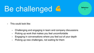 Be challenged
- This could look like:
- Challenging and engaging in team and company discussions
- Picking up work that makes you feel uncomfortable
- Engaging in conversations where you feel out of your depth
- Picking up new challenges, not waiting for them
Behaviour
1
 