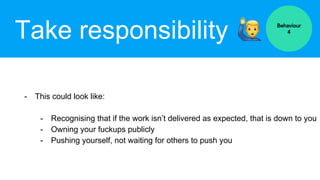 Take responsibility
- This could look like:
- Recognising that if the work isn’t delivered as expected, that is down to you
- Owning your fuckups publicly
- Pushing yourself, not waiting for others to push you
Behaviour
4
 