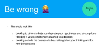 Be wrong
- This could look like:
- Looking to others to help you disprove your hypotheses and assumptions
- Flagging if you’re emotionally attached to a decision
- Looking outside the business to be challenged on your thinking and for
new perspectives
Behaviour
6
 