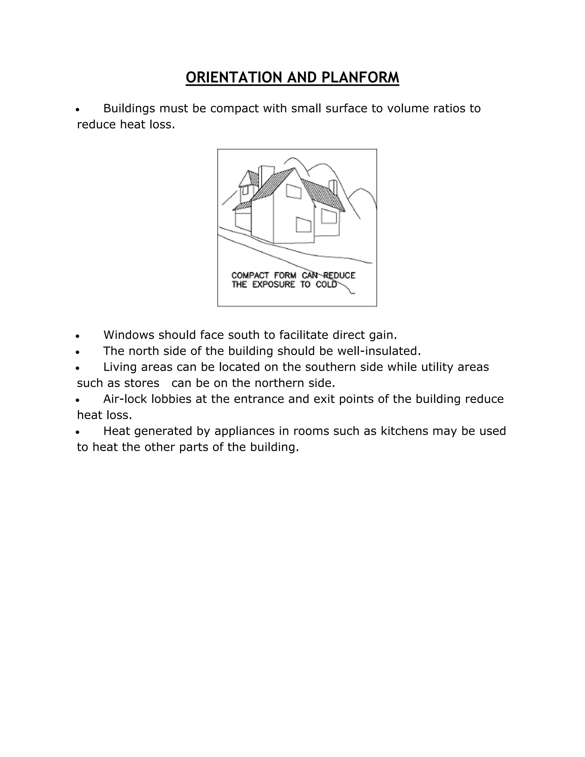 ORIENTATION AND PLANFORM
   Buildings must be compact with small surface to volume ratios to
reduce heat loss.




    Windows should face south to facilitate direct gain.
    The north side of the building should be well-insulated.
    Living areas can be located on the southern side while utility areas
such as stores can be on the northern side.
    Air-lock lobbies at the entrance and exit points of the building reduce
heat loss.
    Heat generated by appliances in rooms such as kitchens may be used
to heat the other parts of the building.
 