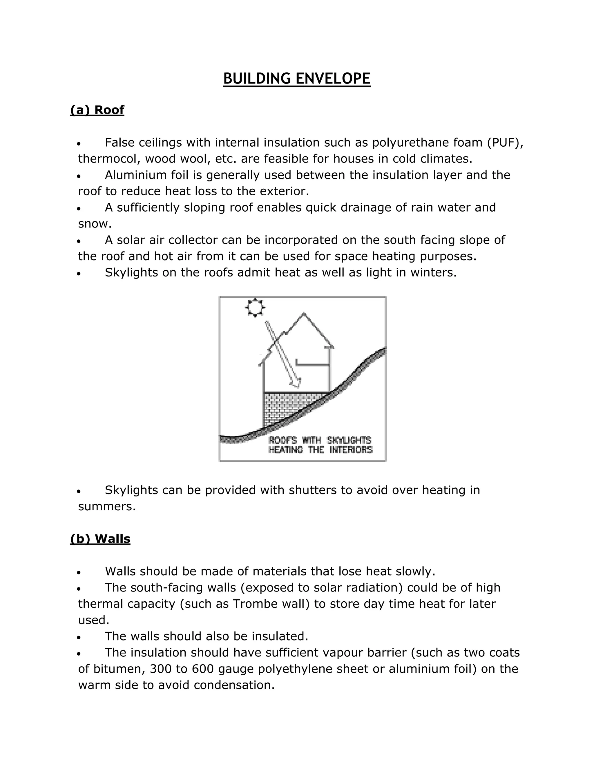 BUILDING ENVELOPE
(a) Roof

    False ceilings with internal insulation such as polyurethane foam (PUF),
thermocol, wood wool, etc. are feasible for houses in cold climates.
    Aluminium foil is generally used between the insulation layer and the
roof to reduce heat loss to the exterior.
    A sufficiently sloping roof enables quick drainage of rain water and
snow.
    A solar air collector can be incorporated on the south facing slope of
the roof and hot air from it can be used for space heating purposes.
    Skylights on the roofs admit heat as well as light in winters.




   Skylights can be provided with shutters to avoid over heating in
 summers.

(b) Walls

    Walls should be made of materials that lose heat slowly.
    The south-facing walls (exposed to solar radiation) could be of high
thermal capacity (such as Trombe wall) to store day time heat for later
used.
    The walls should also be insulated.
    The insulation should have sufficient vapour barrier (such as two coats
of bitumen, 300 to 600 gauge polyethylene sheet or aluminium foil) on the
warm side to avoid condensation.
 