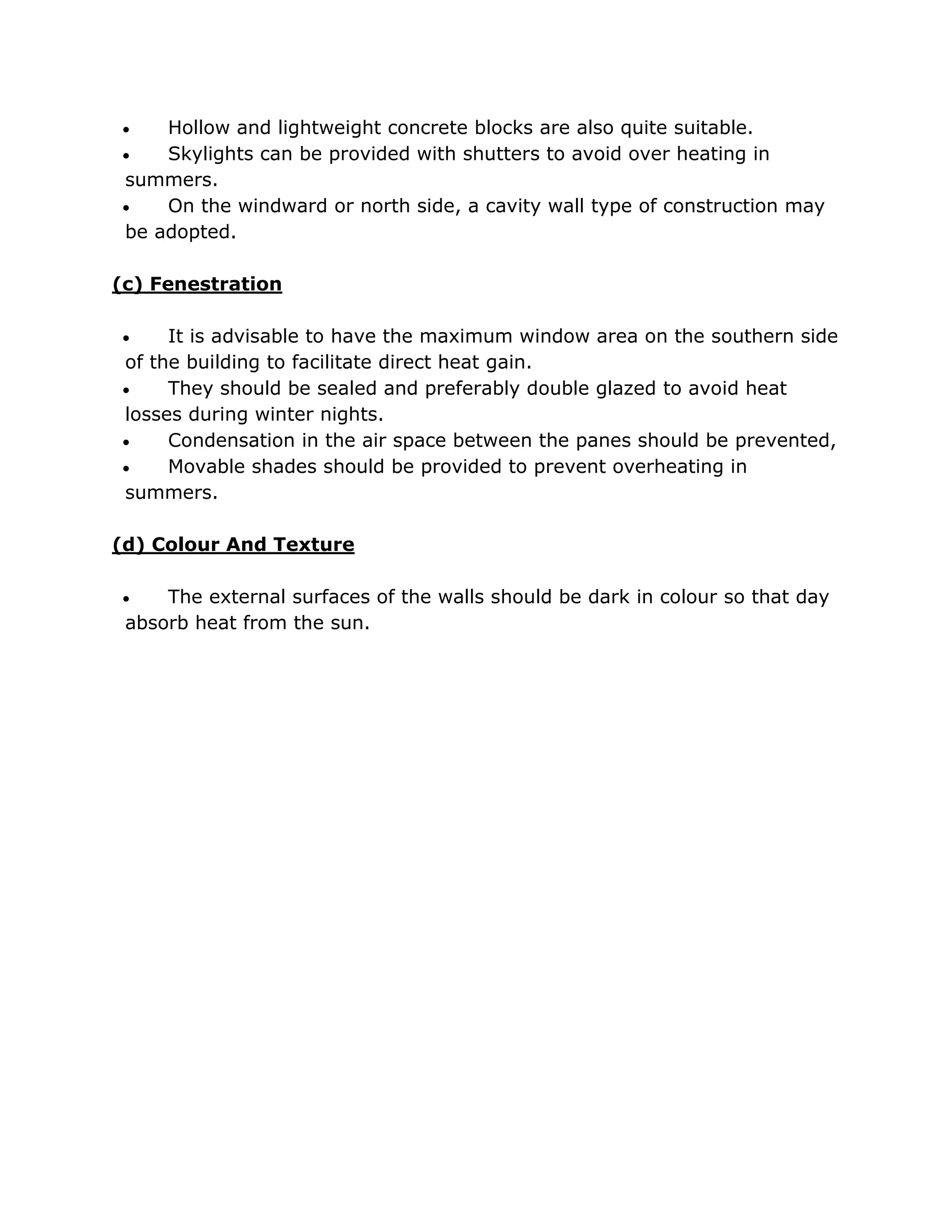    Hollow and lightweight concrete blocks are also quite suitable.
   Skylights can be provided with shutters to avoid over heating in
summers.
   On the windward or north side, a cavity wall type of construction may
be adopted.

(c) Fenestration

    It is advisable to have the maximum window area on the southern side
of the building to facilitate direct heat gain.
    They should be sealed and preferably double glazed to avoid heat
losses during winter nights.
    Condensation in the air space between the panes should be prevented,
    Movable shades should be provided to prevent overheating in
summers.

(d) Colour And Texture

    The external surfaces of the walls should be dark in colour so that day
 absorb heat from the sun.
 