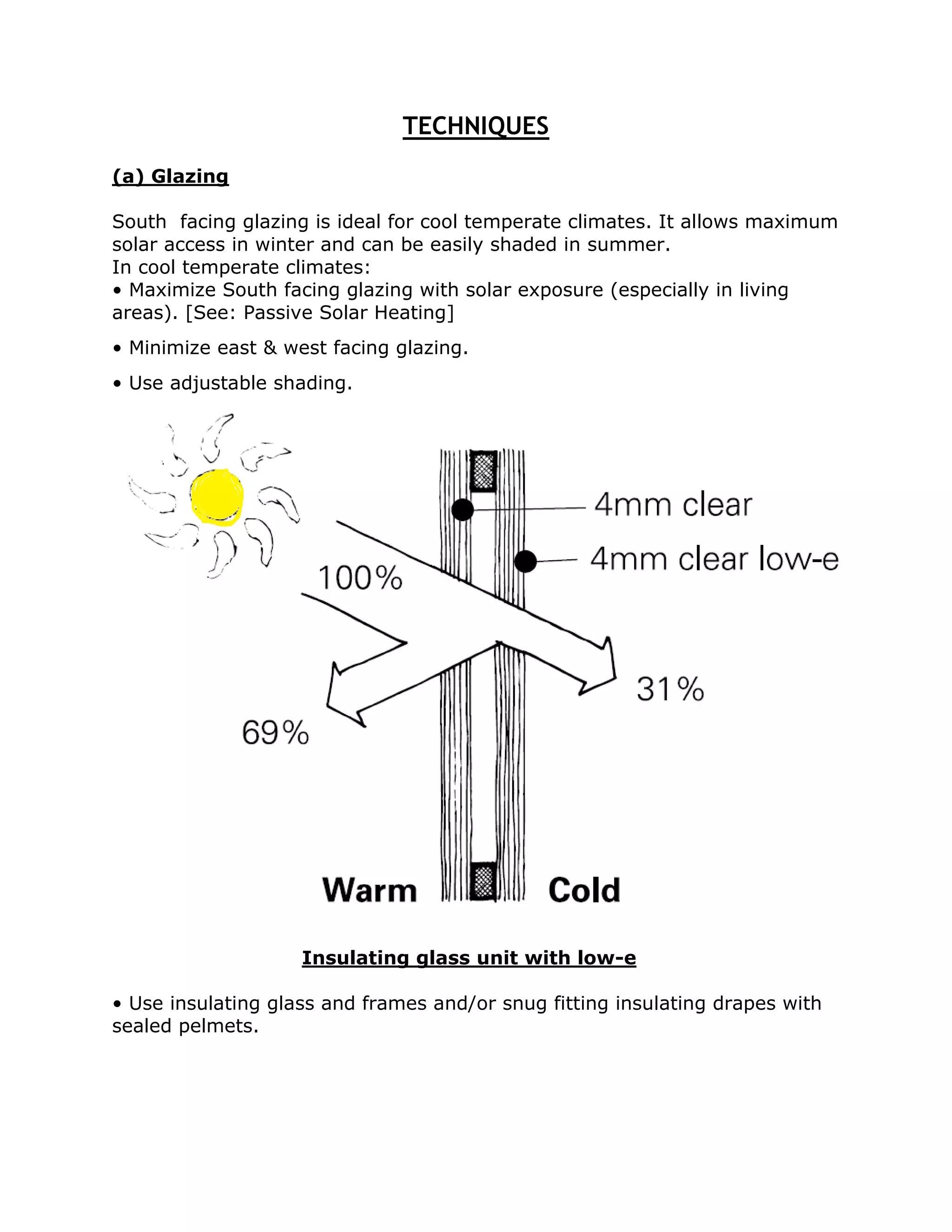 TECHNIQUES
(a) Glazing

South facing glazing is ideal for cool temperate climates. It allows maximum
solar access in winter and can be easily shaded in summer.
In cool temperate climates:
• Maximize South facing glazing with solar exposure (especially in living
areas). [See: Passive Solar Heating]
• Minimize east & west facing glazing.
• Use adjustable shading.




                    Insulating glass unit with low-e

• Use insulating glass and frames and/or snug fitting insulating drapes with
sealed pelmets.
 