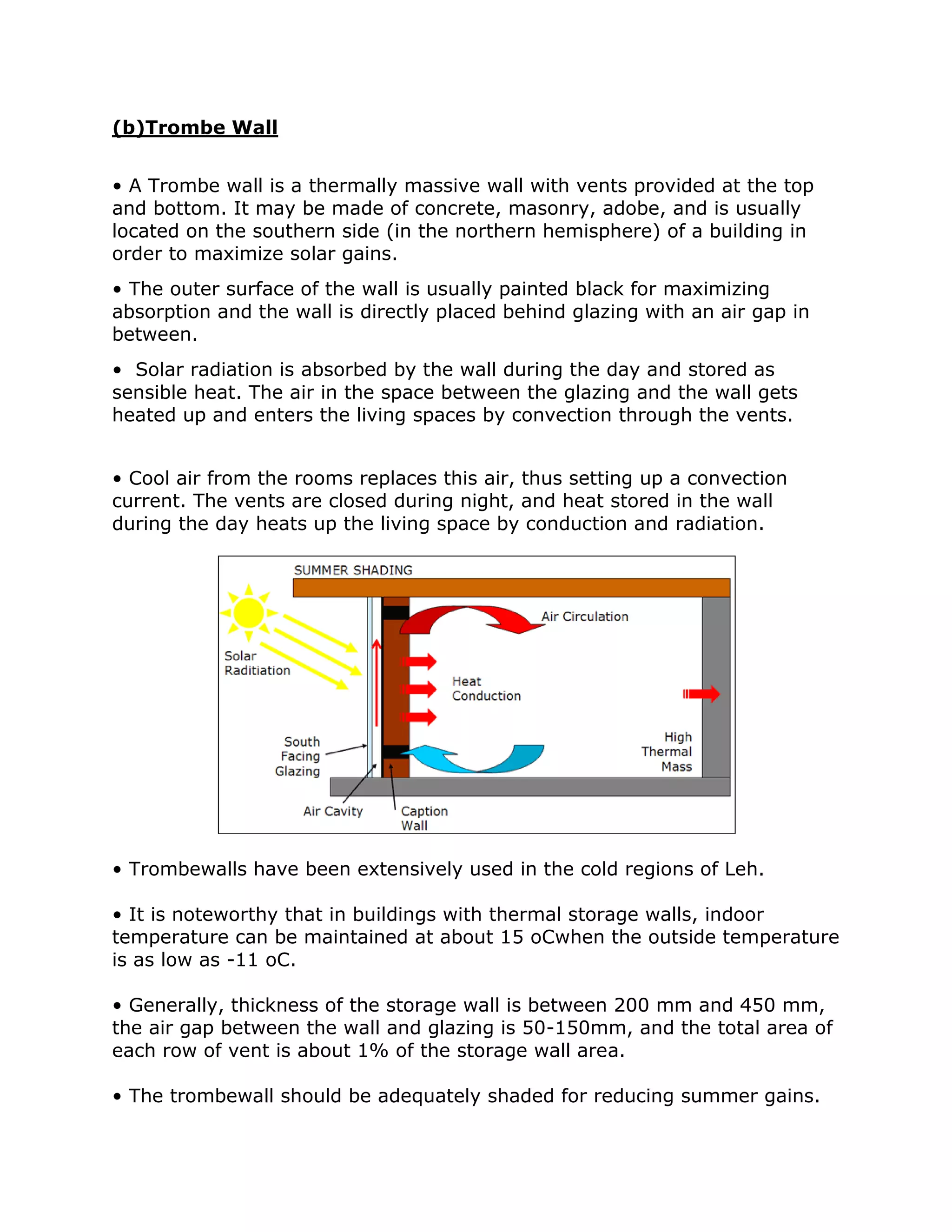 (b)Trombe Wall


• A Trombe wall is a thermally massive wall with vents provided at the top
and bottom. It may be made of concrete, masonry, adobe, and is usually
located on the southern side (in the northern hemisphere) of a building in
order to maximize solar gains.
• The outer surface of the wall is usually painted black for maximizing
absorption and the wall is directly placed behind glazing with an air gap in
between.
• Solar radiation is absorbed by the wall during the day and stored as
sensible heat. The air in the space between the glazing and the wall gets
heated up and enters the living spaces by convection through the vents.


• Cool air from the rooms replaces this air, thus setting up a convection
current. The vents are closed during night, and heat stored in the wall
during the day heats up the living space by conduction and radiation.




• Trombewalls have been extensively used in the cold regions of Leh.

• It is noteworthy that in buildings with thermal storage walls, indoor
temperature can be maintained at about 15 oCwhen the outside temperature
is as low as -11 oC.

• Generally, thickness of the storage wall is between 200 mm and 450 mm,
the air gap between the wall and glazing is 50-150mm, and the total area of
each row of vent is about 1% of the storage wall area.

• The trombewall should be adequately shaded for reducing summer gains.
 
