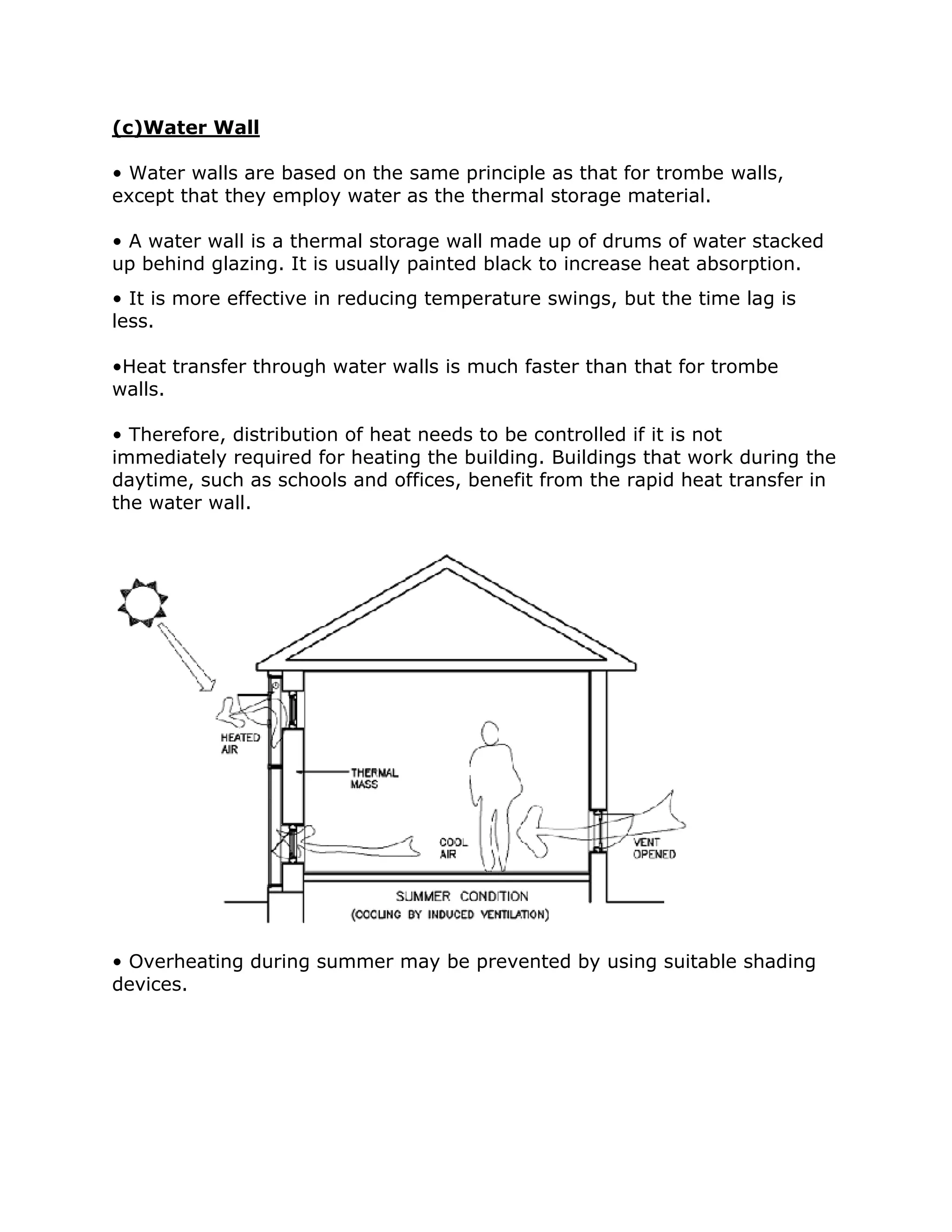 (c)Water Wall

• Water walls are based on the same principle as that for trombe walls,
except that they employ water as the thermal storage material.

• A water wall is a thermal storage wall made up of drums of water stacked
up behind glazing. It is usually painted black to increase heat absorption.
• It is more effective in reducing temperature swings, but the time lag is
less.

•Heat transfer through water walls is much faster than that for trombe
walls.

• Therefore, distribution of heat needs to be controlled if it is not
immediately required for heating the building. Buildings that work during the
daytime, such as schools and offices, benefit from the rapid heat transfer in
the water wall.




• Overheating during summer may be prevented by using suitable shading
devices.
 