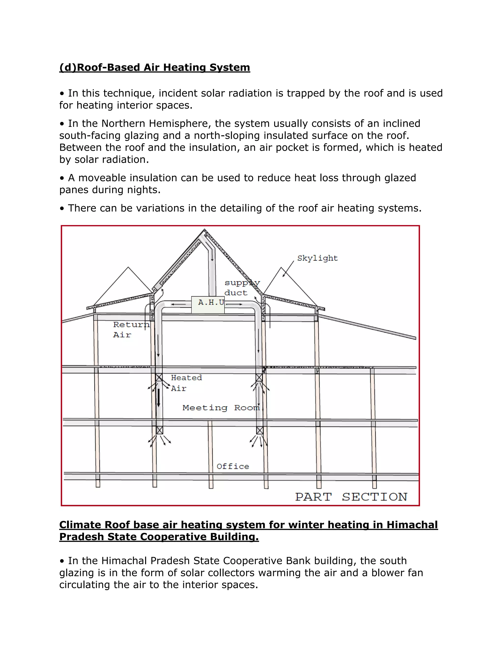 (d)Roof-Based Air Heating System

• In this technique, incident solar radiation is trapped by the roof and is used
for heating interior spaces.
• In the Northern Hemisphere, the system usually consists of an inclined
south-facing glazing and a north-sloping insulated surface on the roof.
Between the roof and the insulation, an air pocket is formed, which is heated
by solar radiation.
• A moveable insulation can be used to reduce heat loss through glazed
panes during nights.
• There can be variations in the detailing of the roof air heating systems.




Climate Roof base air heating system for winter heating in Himachal
Pradesh State Cooperative Building.

• In the Himachal Pradesh State Cooperative Bank building, the south
glazing is in the form of solar collectors warming the air and a blower fan
circulating the air to the interior spaces.
 