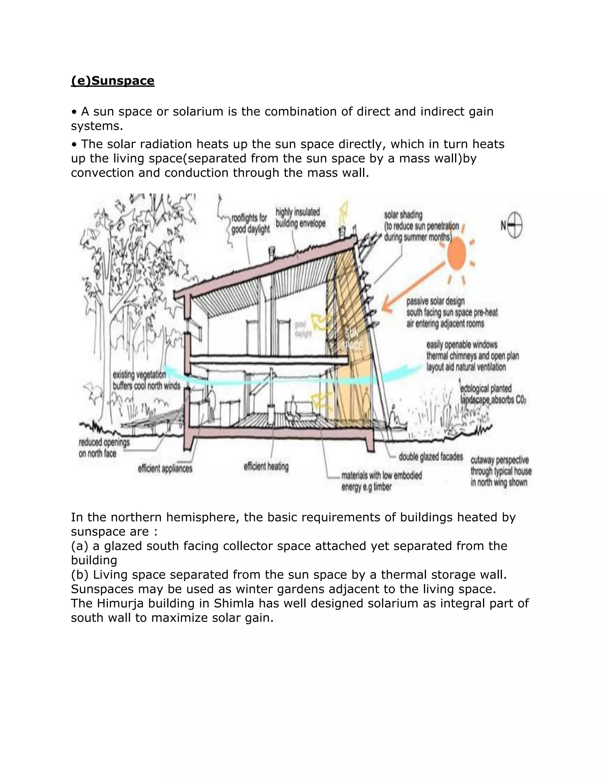 (e)Sunspace

• A sun space or solarium is the combination of direct and indirect gain
systems.
• The solar radiation heats up the sun space directly, which in turn heats
up the living space(separated from the sun space by a mass wall)by
convection and conduction through the mass wall.




In the northern hemisphere, the basic requirements of buildings heated by
sunspace are :
(a) a glazed south facing collector space attached yet separated from the
building
(b) Living space separated from the sun space by a thermal storage wall.
Sunspaces may be used as winter gardens adjacent to the living space.
The Himurja building in Shimla has well designed solarium as integral part of
south wall to maximize solar gain.
 