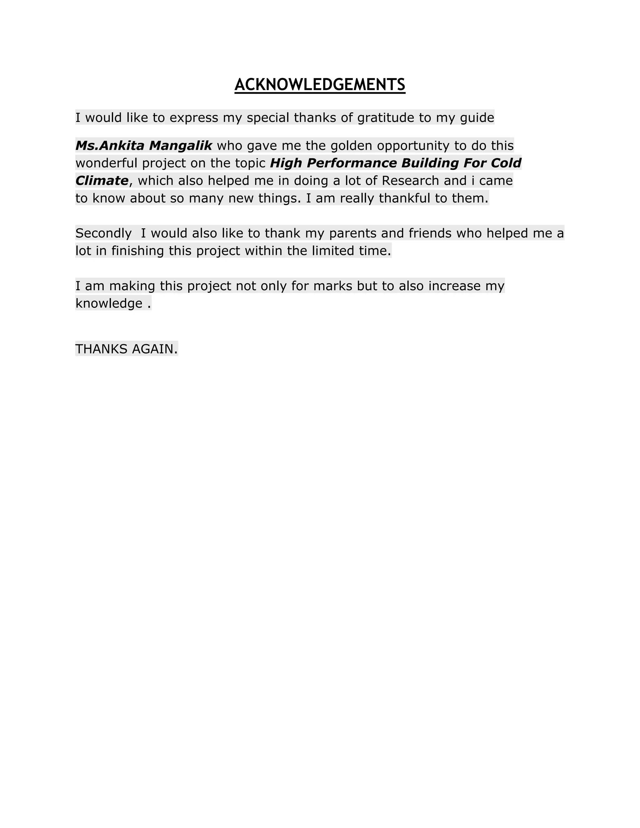 ACKNOWLEDGEMENTS
I would like to express my special thanks of gratitude to my guide

Ms.Ankita Mangalik who gave me the golden opportunity to do this
wonderful project on the topic High Performance Building For Cold
Climate, which also helped me in doing a lot of Research and i came
to know about so many new things. I am really thankful to them.

Secondly I would also like to thank my parents and friends who helped me a
lot in finishing this project within the limited time.

I am making this project not only for marks but to also increase my
knowledge .


THANKS AGAIN.
 