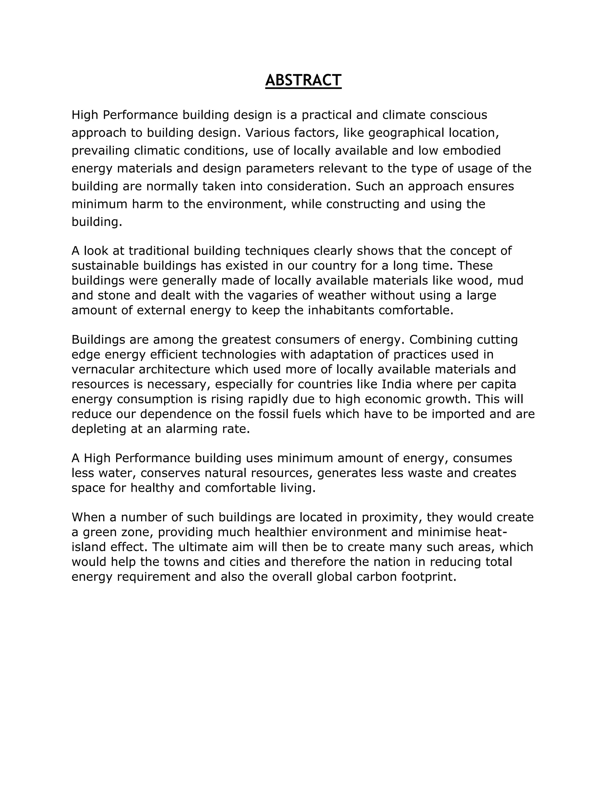 ABSTRACT

High Performance building design is a practical and climate conscious
approach to building design. Various factors, like geographical location,
prevailing climatic conditions, use of locally available and low embodied
energy materials and design parameters relevant to the type of usage of the
building are normally taken into consideration. Such an approach ensures
minimum harm to the environment, while constructing and using the
building.

A look at traditional building techniques clearly shows that the concept of
sustainable buildings has existed in our country for a long time. These
buildings were generally made of locally available materials like wood, mud
and stone and dealt with the vagaries of weather without using a large
amount of external energy to keep the inhabitants comfortable.

Buildings are among the greatest consumers of energy. Combining cutting
edge energy efficient technologies with adaptation of practices used in
vernacular architecture which used more of locally available materials and
resources is necessary, especially for countries like India where per capita
energy consumption is rising rapidly due to high economic growth. This will
reduce our dependence on the fossil fuels which have to be imported and are
depleting at an alarming rate.

A High Performance building uses minimum amount of energy, consumes
less water, conserves natural resources, generates less waste and creates
space for healthy and comfortable living.

When a number of such buildings are located in proximity, they would create
a green zone, providing much healthier environment and minimise heat-
island effect. The ultimate aim will then be to create many such areas, which
would help the towns and cities and therefore the nation in reducing total
energy requirement and also the overall global carbon footprint.
 