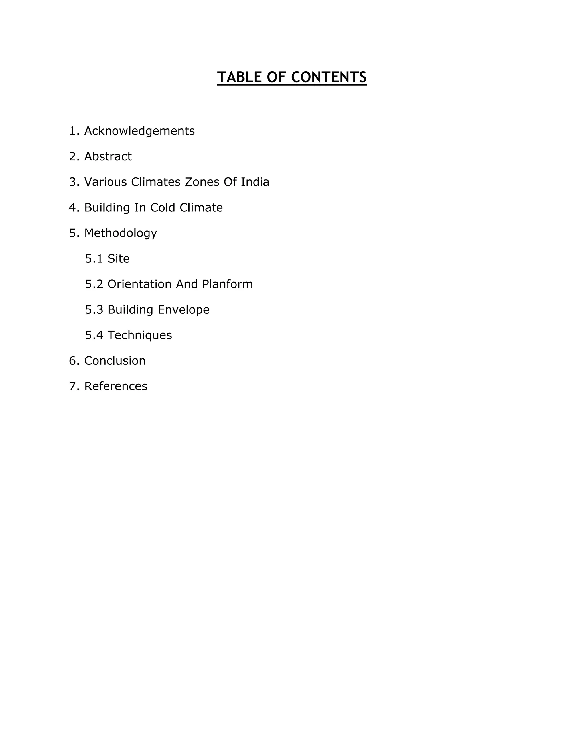 TABLE OF CONTENTS


1. Acknowledgements

2. Abstract

3. Various Climates Zones Of India

4. Building In Cold Climate

5. Methodology

  5.1 Site

  5.2 Orientation And Planform

  5.3 Building Envelope

  5.4 Techniques

6. Conclusion

7. References
 