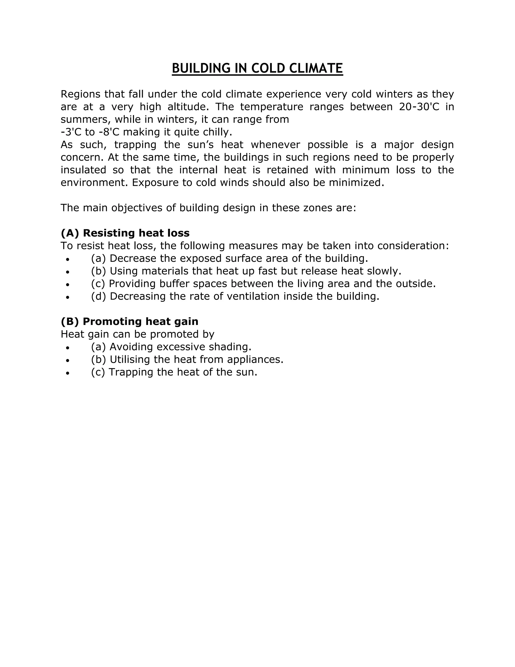 BUILDING IN COLD CLIMATE
Regions that fall under the cold climate experience very cold winters as they
are at a very high altitude. The temperature ranges between 20-30'C in
summers, while in winters, it can range from
-3'C to -8'C making it quite chilly.
As such, trapping the sun’s heat whenever possible is a major design
concern. At the same time, the buildings in such regions need to be properly
insulated so that the internal heat is retained with minimum loss to the
environment. Exposure to cold winds should also be minimized.

The main objectives of building design in these zones are:

(A) Resisting heat loss
To resist heat loss, the following measures may be taken into consideration:
     (a) Decrease the exposed surface area of the building.
     (b) Using materials that heat up fast but release heat slowly.
     (c) Providing buffer spaces between the living area and the outside.
     (d) Decreasing the rate of ventilation inside the building.

(B) Promoting heat gain
Heat gain can be promoted by
    (a) Avoiding excessive shading.
    (b) Utilising the heat from appliances.
    (c) Trapping the heat of the sun.
 
