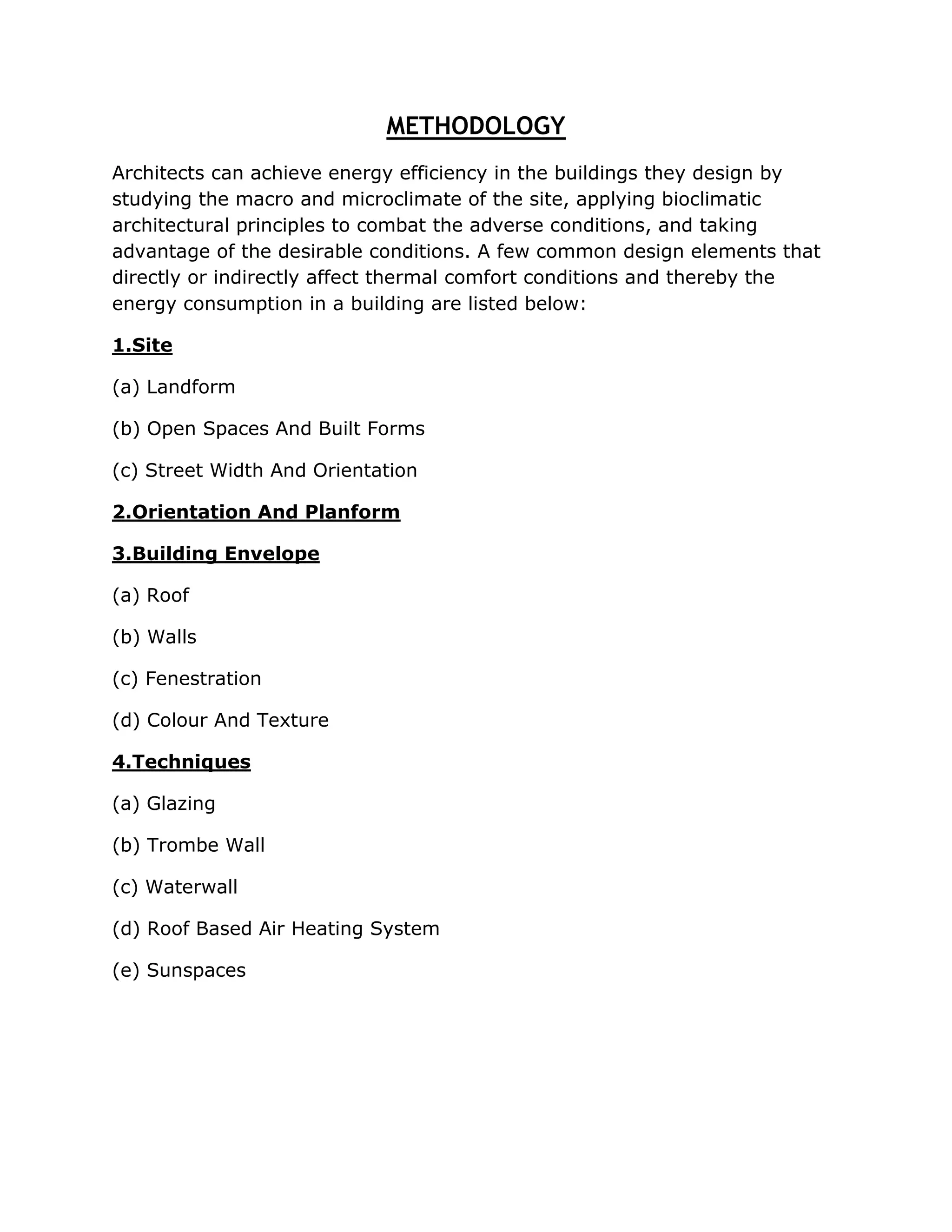 METHODOLOGY
Architects can achieve energy efficiency in the buildings they design by
studying the macro and microclimate of the site, applying bioclimatic
architectural principles to combat the adverse conditions, and taking
advantage of the desirable conditions. A few common design elements that
directly or indirectly affect thermal comfort conditions and thereby the
energy consumption in a building are listed below:

1.Site

(a) Landform

(b) Open Spaces And Built Forms

(c) Street Width And Orientation

2.Orientation And Planform

3.Building Envelope

(a) Roof

(b) Walls

(c) Fenestration

(d) Colour And Texture

4.Techniques

(a) Glazing

(b) Trombe Wall

(c) Waterwall

(d) Roof Based Air Heating System

(e) Sunspaces
 
