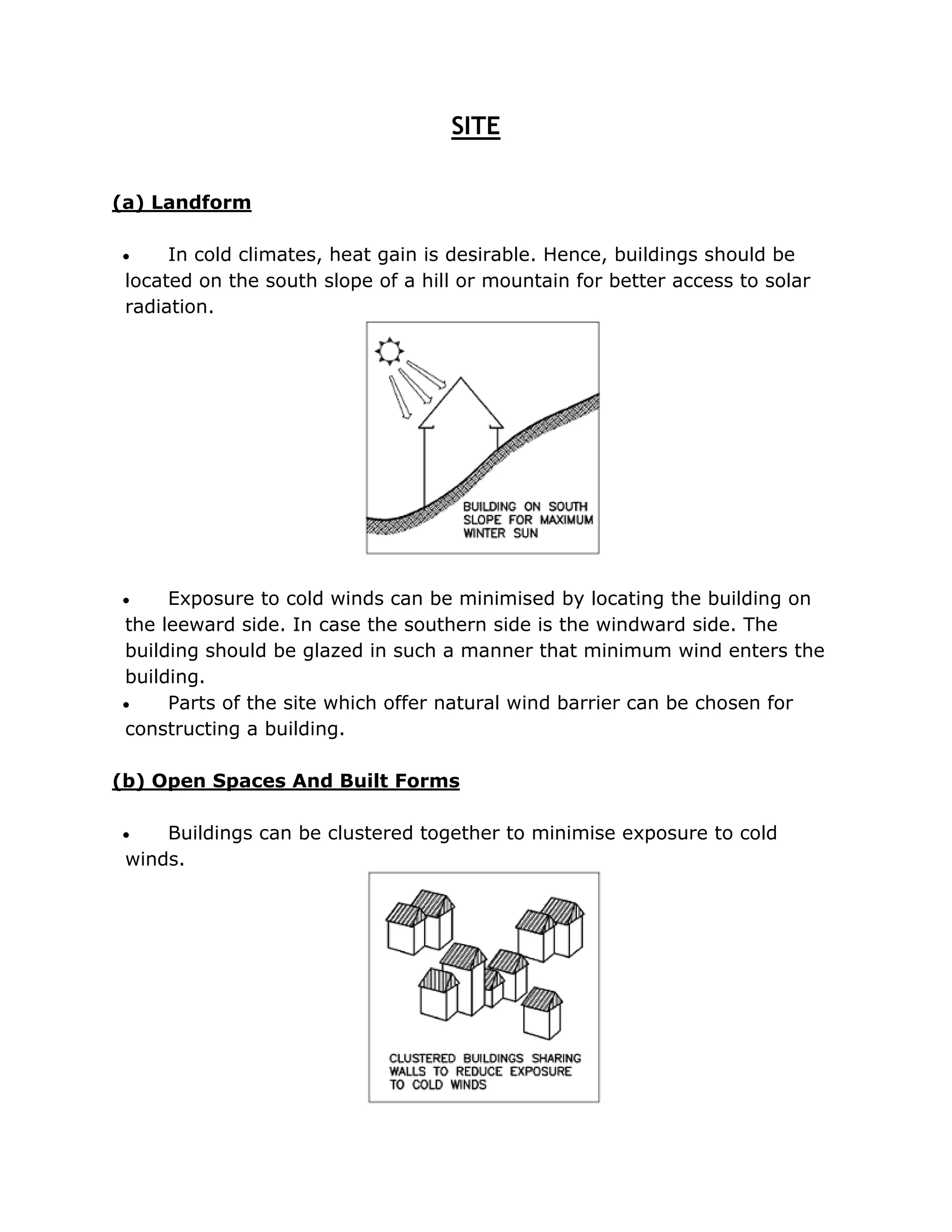 SITE


(a) Landform

     In cold climates, heat gain is desirable. Hence, buildings should be
 located on the south slope of a hill or mountain for better access to solar
 radiation.




    Exposure to cold winds can be minimised by locating the building on
the leeward side. In case the southern side is the windward side. The
building should be glazed in such a manner that minimum wind enters the
building.
    Parts of the site which offer natural wind barrier can be chosen for
constructing a building.

(b) Open Spaces And Built Forms

    Buildings can be clustered together to minimise exposure to cold
 winds.
 