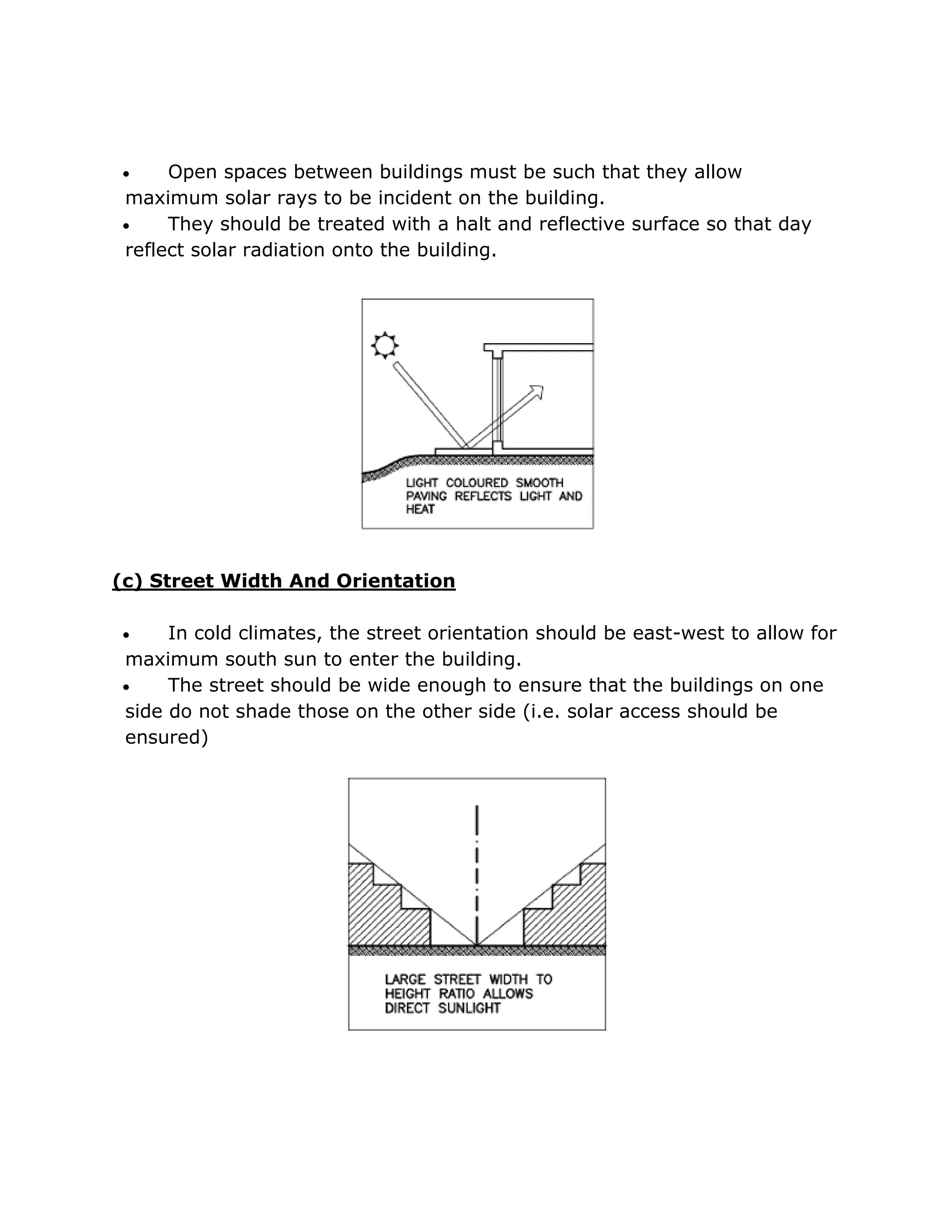    Open spaces between buildings must be such that they allow
maximum solar rays to be incident on the building.
    They should be treated with a halt and reflective surface so that day
reflect solar radiation onto the building.




(c) Street Width And Orientation

    In cold climates, the street orientation should be east-west to allow for
maximum south sun to enter the building.
    The street should be wide enough to ensure that the buildings on one
side do not shade those on the other side (i.e. solar access should be
ensured)
 