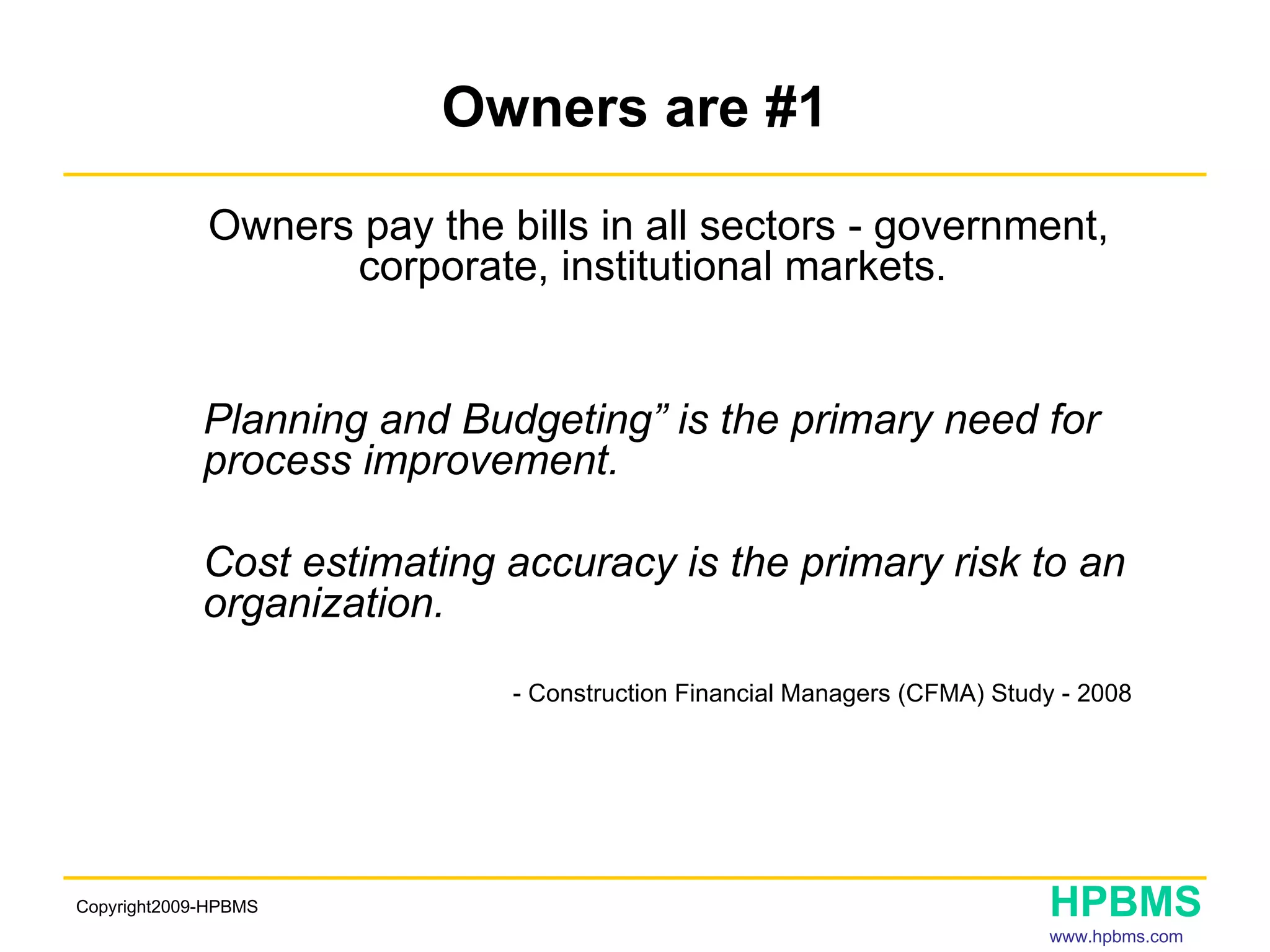 Owners are #1 Owners pay the bills in all sectors - government, corporate, institutional markets.  Planning and Budgeting” is the primary need for  process improvement. Cost estimating accuracy is the primary risk to an  organization.     - Construction Financial Managers (CFMA) Study - 2008   