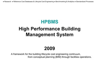 HPBMS High Performance Building Management System 2009 A framework for the building lifecycle cost engineering continuum,  from conceptual planning (BIM) through facilities operations. ●  Research  ● Reference Cost Databases & Lifecycle Cost Engineering ● Benchmarking & Analytics ● Standardized Processes 