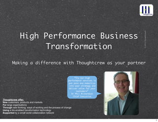 ©2013Thoughtcrew®
High Performance Business
Transformation™
Making a difference with Thoughtcrew as your partner
Thoughtcrew offer:
New customers, products and markets
For large organisations
Through new thinking, ways of working and the process of change
Using a bio-enabled transformation technology
Supported by a small world collaboration network
“Try our high
performance services to
put pace and expertise
into your strategy and
deliver value for your
customers”
Dr Phil Richardson
Chief Executive
1
 