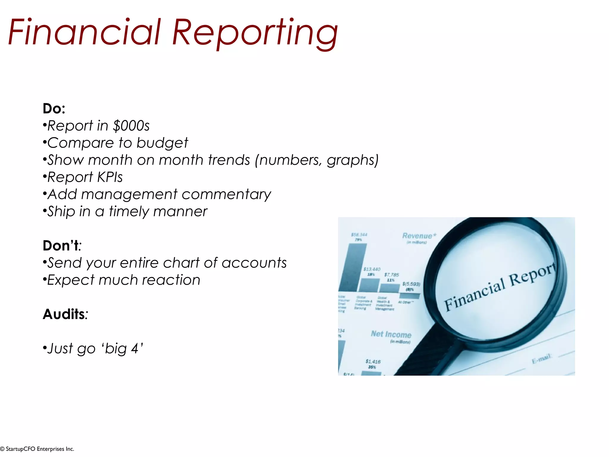 Financial Reporting 
Do: 
•Report in $000s 
•Compare to budget 
•Show month on month trends (numbers, graphs) 
•Report KPIs 
•Add management commentary 
•Ship in a timely manner 
Don’t: 
•Send your entire chart of accounts 
•Expect much reaction 
Audits: 
•Just go ‘big 4’ 
© StartupCFO Enterprises Inc. 
 